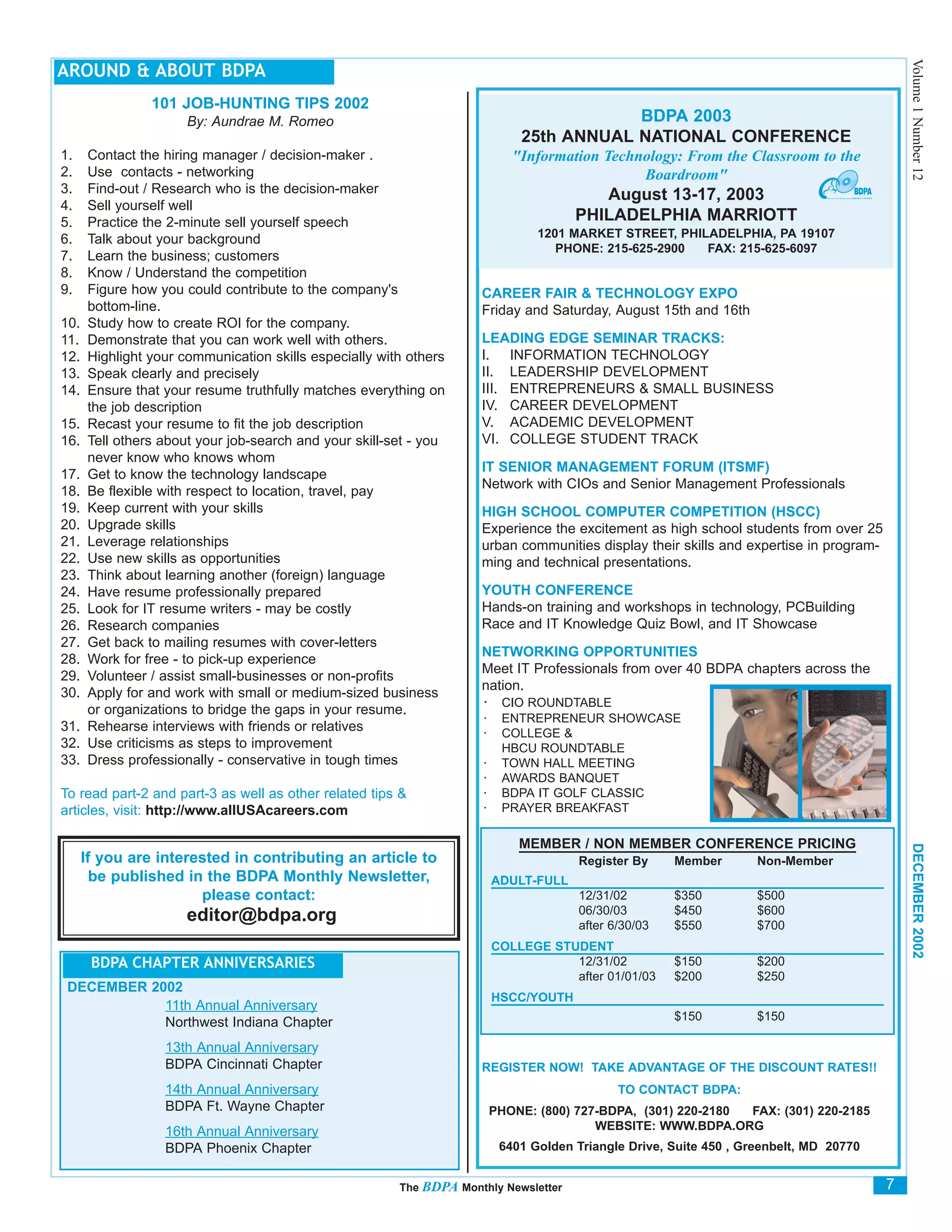 Volume 1 Number 12
AROUND & ABOUT BDPA
                101 JOB-HUNTING TIPS 2002
                      By: Aundrae M. Romeo                                               BDPA 2003
                                                                             25th ANNUAL NATIONAL CONFERENCE
1.    Contact the hiring manager / decision-maker .                         "Information Technology: From the Classroom to the
2.    Use contacts - networking                                                               Boardroom"
3.    Find-out / Research who is the decision-maker                                      August 13-17, 2003
4.    Sell yourself well
5.    Practice the 2-minute sell yourself speech                                      PHILADELPHIA MARRIOTT
6.    Talk about your background                                                1201 MARKET STREET, PHILADELPHIA, PA 19107
                                                                                   PHONE: 215-625-2900  FAX: 215-625-6097
7.    Learn the business; customers
8.    Know / Understand the competition
9.    Figure how you could contribute to the company's               CAREER FAIR & TECHNOLOGY EXPO
      bottom-line.                                                   Friday and Saturday, August 15th and 16th
10.   Study how to create ROI for the company.
11.   Demonstrate that you can work well with others.                LEADING EDGE SEMINAR TRACKS:
12.   Highlight your communication skills especially with others     I. INFORMATION TECHNOLOGY
13.   Speak clearly and precisely                                    II. LEADERSHIP DEVELOPMENT
14.   Ensure that your resume truthfully matches everything on       III. ENTREPRENEURS & SMALL BUSINESS
      the job description                                            IV. CAREER DEVELOPMENT
15.   Recast your resume to fit the job description                  V. ACADEMIC DEVELOPMENT
16.   Tell others about your job-search and your skill-set - you     VI. COLLEGE STUDENT TRACK
      never know who knows whom
                                                                     IT SENIOR MANAGEMENT FORUM (ITSMF)
17.   Get to know the technology landscape
                                                                     Network with CIOs and Senior Management Professionals
18.   Be flexible with respect to location, travel, pay
19.   Keep current with your skills                                  HIGH SCHOOL COMPUTER COMPETITION (HSCC)
20.   Upgrade skills                                                 Experience the excitement as high school students from over 25
21.   Leverage relationships                                         urban communities display their skills and expertise in program-
22.   Use new skills as opportunities                                ming and technical presentations.
23.   Think about learning another (foreign) language
24.   Have resume professionally prepared                            YOUTH CONFERENCE
25.   Look for IT resume writers - may be costly                     Hands-on training and workshops in technology, PCBuilding
26.   Research companies                                             Race and IT Knowledge Quiz Bowl, and IT Showcase
27.   Get back to mailing resumes with cover-letters
                                                                     NETWORKING OPPORTUNITIES
28.   Work for free - to pick-up experience
                                                                     Meet IT Professionals from over 40 BDPA chapters across the
29.   Volunteer / assist small-businesses or non-profits
                                                                     nation.
30.   Apply for and work with small or medium-sized business
                                                                     · CIO ROUNDTABLE
      or organizations to bridge the gaps in your resume.
                                                                     ·    ENTREPRENEUR SHOWCASE
31.   Rehearse interviews with friends or relatives                  ·    COLLEGE &
32.   Use criticisms as steps to improvement                              HBCU ROUNDTABLE
33.   Dress professionally - conservative in tough times             ·    TOWN HALL MEETING
                                                                     ·    AWARDS BANQUET
To read part-2 and part-3 as well as other related tips &            ·    BDPA IT GOLF CLASSIC
articles, visit: http://www.allUSAcareers.com                        ·    PRAYER BREAKFAST

                                                                             MEMBER / NON MEMBER CONFERENCE PRICING



                                                                                                                                            DECEMBER 2002
      If you are interested in contributing an article to                              Register By     Member       Non-Member
        be published in the BDPA Monthly Newsletter,                     ADULT-FULL
                       please contact:                                                 12/31/02        $350         $500
                                                                                       06/30/03        $450         $600
                      editor@bdpa.org                                                  after 6/30/03   $550         $700
                                                                         COLLEGE STUDENT
       BDPA CHAPTER ANNIVERSARIES                                                   12/31/02           $150         $200
                                                                                    after 01/01/03     $200         $250
 DECEMBER 2002
                                                                         HSCC/YOUTH
            11th Annual Anniversary
                                                                                                       $150         $150
            Northwest Indiana Chapter
                  13th Annual Anniversary
                  BDPA Cincinnati Chapter                            REGISTER NOW! TAKE ADVANTAGE OF THE DISCOUNT RATES!!
                  14th Annual Anniversary                                                     TO CONTACT BDPA:
                  BDPA Ft. Wayne Chapter                                 PHONE: (800) 727-BDPA, (301) 220-2180 FAX: (301) 220-2185
                  16th Annual Anniversary                                                WEBSITE: WWW.BDPA.ORG
                  BDPA Phoenix Chapter                                    6401 Golden Triangle Drive, Suite 450 , Greenbelt, MD 20770


                                                        The BDPA Monthly Newsletter                                                     7
 