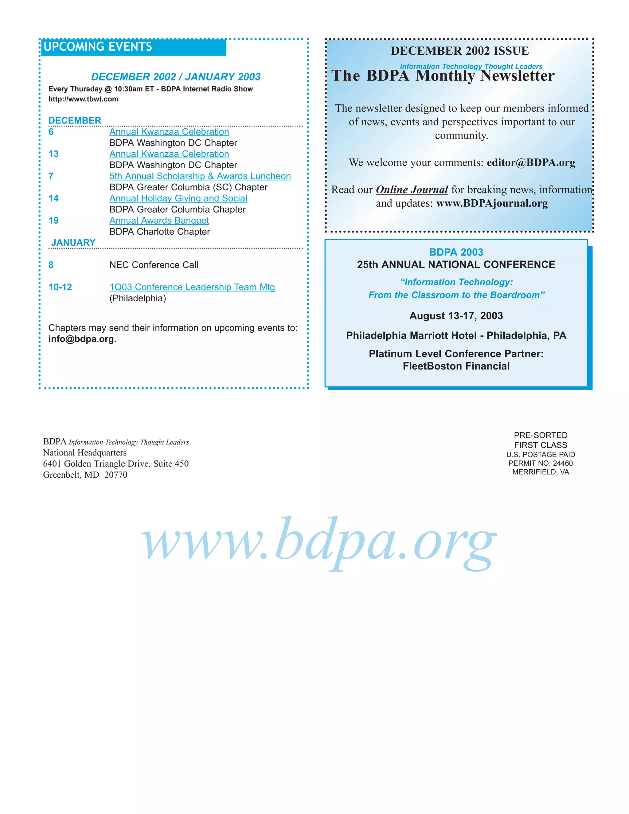 UPCOMING EVENTS                                                           DECEMBER 2002 ISSUE
                                                                            Information Technology Thought Leaders
              DECEMBER 2002 / JANUARY 2003                    The BDPA Monthly Newsletter
 Every Thursday @ 10:30am ET - BDPA Internet Radio Show
 http://www.tbwt.com
                                                              The newsletter designed to keep our members informed
 DECEMBER                                                       of news, events and perspectives important to our
 6        Annual Kwanzaa Celebration                                               community.
          BDPA Washington DC Chapter
 13       Annual Kwanzaa Celebration
          BDPA Washington DC Chapter                             We welcome your comments: editor@BDPA.org
 7        5th Annual Scholarship & Awards Luncheon
          BDPA Greater Columbia (SC) Chapter                  Read our Online Journal for breaking news, information
 14       Annual Holiday Giving and Social
                                                                       and updates: www.BDPAjournal.org
          BDPA Greater Columbia Chapter
 19       Annual Awards Banquet
          BDPA Charlotte Chapter
  JANUARY
                                                                               BDPA 2003
 8                 NEC Conference Call                             25th ANNUAL NATIONAL CONFERENCE
                                                                           “Information Technology:
 10-12             1Q03 Conference Leadership Team Mtg
                   (Philadelphia)                                    From the Classroom to the Boardroom”

                                                                              August 13-17, 2003
 Chapters may send their information on upcoming events to:
 info@bdpa.org.                                                  Philadelphia Marriott Hotel - Philadelphia, PA
                                                                     Platinum Level Conference Partner:
                                                                            FleetBoston Financial




                                                                                                          PRE-SORTED
BDPA Information Technology Thought Leaders                                                               FIRST CLASS
National Headquarters                                                                                   U.S. POSTAGE PAID
6401 Golden Triangle Drive, Suite 450                                                                   PERMIT NO. 24460
Greenbelt, MD 20770                                                                                      MERRIFIELD, VA




                            www.bdpa.org
 