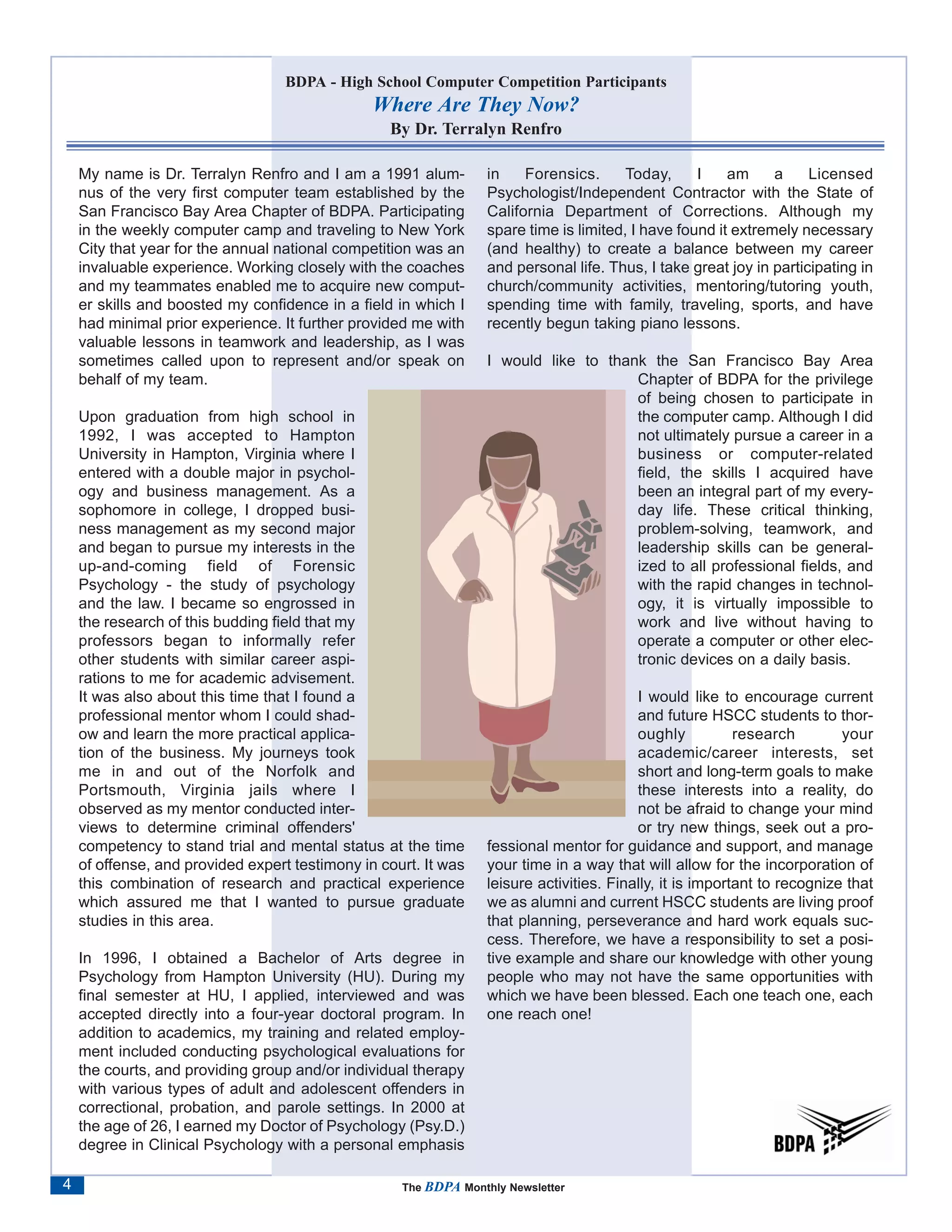 BDPA - High School Computer Competition Participants
                                                Where Are They Now?
                                                  By Dr. Terralyn Renfro

    My name is Dr. Terralyn Renfro and I am a 1991 alum-          in    Forensics.      Today,     I    am     a     Licensed
    nus of the very first computer team established by the        Psychologist/Independent Contractor with the State of
    San Francisco Bay Area Chapter of BDPA. Participating         California Department of Corrections. Although my
    in the weekly computer camp and traveling to New York         spare time is limited, I have found it extremely necessary
    City that year for the annual national competition was an     (and healthy) to create a balance between my career
    invaluable experience. Working closely with the coaches       and personal life. Thus, I take great joy in participating in
    and my teammates enabled me to acquire new comput-            church/community activities, mentoring/tutoring youth,
    er skills and boosted my confidence in a field in which I     spending time with family, traveling, sports, and have
    had minimal prior experience. It further provided me with     recently begun taking piano lessons.
    valuable lessons in teamwork and leadership, as I was
    sometimes called upon to represent and/or speak on            I would like to thank the San Francisco Bay Area
    behalf of my team.                                                                Chapter of BDPA for the privilege
                                                                                      of being chosen to participate in
    Upon graduation from high school in                                               the computer camp. Although I did
    1992, I was accepted to Hampton                                                   not ultimately pursue a career in a
    University in Hampton, Virginia where I                                           business or computer-related
    entered with a double major in psychol-                                           field, the skills I acquired have
    ogy and business management. As a                                                 been an integral part of my every-
    sophomore in college, I dropped busi-                                             day life. These critical thinking,
    ness management as my second major                                                problem-solving, teamwork, and
    and began to pursue my interests in the                                           leadership skills can be general-
    up-and-coming field of Forensic                                                   ized to all professional fields, and
    Psychology - the study of psychology                                              with the rapid changes in technol-
    and the law. I became so engrossed in                                             ogy, it is virtually impossible to
    the research of this budding field that my                                        work and live without having to
    professors began to informally refer                                              operate a computer or other elec-
    other students with similar career aspi-                                          tronic devices on a daily basis.
    rations to me for academic advisement.
    It was also about this time that I found a                                            I would like to encourage current
    professional mentor whom I could shad-                                                and future HSCC students to thor-
    ow and learn the more practical applica-                                              oughly           research        your
    tion of the business. My journeys took                                                academic/career interests, set
    me in and out of the Norfolk and                                                      short and long-term goals to make
    Portsmouth, Virginia jails where I                                                    these interests into a reality, do
    observed as my mentor conducted inter-                                                not be afraid to change your mind
    views to determine criminal offenders'                                                or try new things, seek out a pro-
    competency to stand trial and mental status at the time       fessional mentor for guidance and support, and manage
    of offense, and provided expert testimony in court. It was    your time in a way that will allow for the incorporation of
    this combination of research and practical experience         leisure activities. Finally, it is important to recognize that
    which assured me that I wanted to pursue graduate             we as alumni and current HSCC students are living proof
    studies in this area.                                         that planning, perseverance and hard work equals suc-
                                                                  cess. Therefore, we have a responsibility to set a posi-
    In 1996, I obtained a Bachelor of Arts degree in              tive example and share our knowledge with other young
    Psychology from Hampton University (HU). During my            people who may not have the same opportunities with
    final semester at HU, I applied, interviewed and was          which we have been blessed. Each one teach one, each
    accepted directly into a four-year doctoral program. In       one reach one!
    addition to academics, my training and related employ-
    ment included conducting psychological evaluations for
    the courts, and providing group and/or individual therapy
    with various types of adult and adolescent offenders in
    correctional, probation, and parole settings. In 2000 at
    the age of 26, I earned my Doctor of Psychology (Psy.D.)
    degree in Clinical Psychology with a personal emphasis

4                                                   The BDPA Monthly Newsletter
 