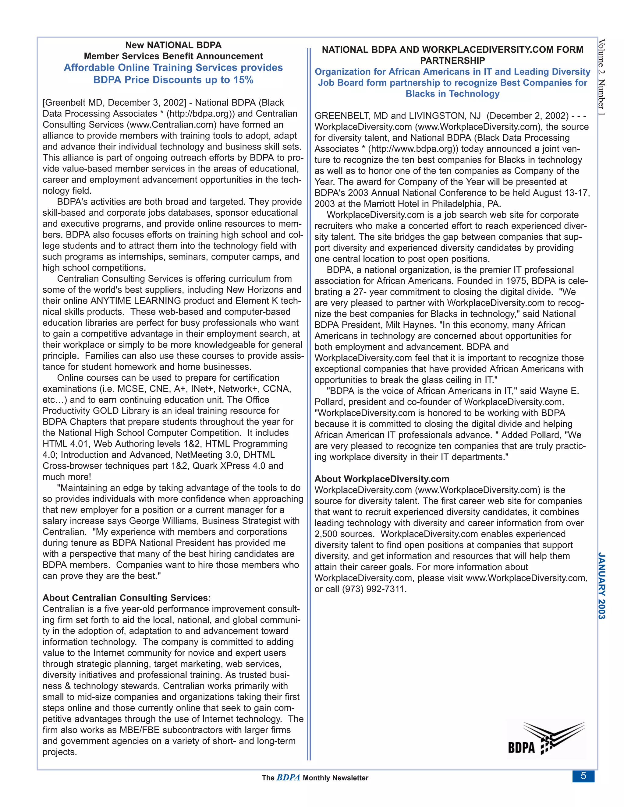 Volume 2 Number 1
                  New NATIONAL BDPA
                                                                      NATIONAL BDPA AND WORKPLACEDIVERSITY.COM FORM
          Member Services Benefit Announcement
                                                                                             PARTNERSHIP
     Affordable Online Training Services provides                    Organization for African Americans in IT and Leading Diversity
           BDPA Price Discounts up to 15%                            Job Board form partnership to recognize Best Companies for
                                                                                          Blacks in Technology
[Greenbelt MD, December 3, 2002] - National BDPA (Black
Data Processing Associates * (http://bdpa.org)) and Centralian       GREENBELT, MD and LIVINGSTON, NJ (December 2, 2002) - - -
Consulting Services (www.Centralian.com) have formed an              WorkplaceDiversity.com (www.WorkplaceDiversity.com), the source
alliance to provide members with training tools to adopt, adapt      for diversity talent, and National BDPA (Black Data Processing
and advance their individual technology and business skill sets.     Associates * (http://www.bdpa.org)) today announced a joint ven-
This alliance is part of ongoing outreach efforts by BDPA to pro-    ture to recognize the ten best companies for Blacks in technology
vide value-based member services in the areas of educational,        as well as to honor one of the ten companies as Company of the
career and employment advancement opportunities in the tech-         Year. The award for Company of the Year will be presented at
nology field.                                                        BDPA's 2003 Annual National Conference to be held August 13-17,
     BDPA's activities are both broad and targeted. They provide     2003 at the Marriott Hotel in Philadelphia, PA.
skill-based and corporate jobs databases, sponsor educational            WorkplaceDiversity.com is a job search web site for corporate
and executive programs, and provide online resources to mem-         recruiters who make a concerted effort to reach experienced diver-
bers. BDPA also focuses efforts on training high school and col-     sity talent. The site bridges the gap between companies that sup-
lege students and to attract them into the technology field with     port diversity and experienced diversity candidates by providing
such programs as internships, seminars, computer camps, and          one central location to post open positions.
high school competitions.                                                BDPA, a national organization, is the premier IT professional
     Centralian Consulting Services is offering curriculum from      association for African Americans. Founded in 1975, BDPA is cele-
some of the world's best suppliers, including New Horizons and       brating a 27- year commitment to closing the digital divide. "We
their online ANYTIME LEARNING product and Element K tech-            are very pleased to partner with WorkplaceDiversity.com to recog-
nical skills products. These web-based and computer-based            nize the best companies for Blacks in technology," said National
education libraries are perfect for busy professionals who want      BDPA President, Milt Haynes. "In this economy, many African
to gain a competitive advantage in their employment search, at       Americans in technology are concerned about opportunities for
their workplace or simply to be more knowledgeable for general       both employment and advancement. BDPA and
principle. Families can also use these courses to provide assis-     WorkplaceDiversity.com feel that it is important to recognize those
tance for student homework and home businesses.                      exceptional companies that have provided African Americans with
     Online courses can be used to prepare for certification         opportunities to break the glass ceiling in IT."
examinations (i.e. MCSE, CNE, A+, INet+, Network+, CCNA,                 "BDPA is the voice of African Americans in IT," said Wayne E.
etc…) and to earn continuing education unit. The Office              Pollard, president and co-founder of WorkplaceDiversity.com.
Productivity GOLD Library is an ideal training resource for          "WorkplaceDiversity.com is honored to be working with BDPA
BDPA Chapters that prepare students throughout the year for          because it is committed to closing the digital divide and helping
the National High School Computer Competition. It includes           African American IT professionals advance. " Added Pollard, "We
HTML 4.01, Web Authoring levels 1&2, HTML Programming                are very pleased to recognize ten companies that are truly practic-
4.0; Introduction and Advanced, NetMeeting 3.0, DHTML                ing workplace diversity in their IT departments."
Cross-browser techniques part 1&2, Quark XPress 4.0 and
much more!                                                           About WorkplaceDiversity.com
     "Maintaining an edge by taking advantage of the tools to do     WorkplaceDiversity.com (www.WorkplaceDiversity.com) is the
so provides individuals with more confidence when approaching        source for diversity talent. The first career web site for companies
that new employer for a position or a current manager for a          that want to recruit experienced diversity candidates, it combines
salary increase says George Williams, Business Strategist with       leading technology with diversity and career information from over
Centralian. "My experience with members and corporations             2,500 sources. WorkplaceDiversity.com enables experienced
during tenure as BDPA National President has provided me             diversity talent to find open positions at companies that support
with a perspective that many of the best hiring candidates are       diversity, and get information and resources that will help them



                                                                                                                                            JANUARY 2003
BDPA members. Companies want to hire those members who               attain their career goals. For more information about
can prove they are the best."                                        WorkplaceDiversity.com, please visit www.WorkplaceDiversity.com,
                                                                     or call (973) 992-7311.
About Centralian Consulting Services:
Centralian is a five year-old performance improvement consult-
ing firm set forth to aid the local, national, and global communi-
ty in the adoption of, adaptation to and advancement toward
information technology. The company is committed to adding
value to the Internet community for novice and expert users
through strategic planning, target marketing, web services,
diversity initiatives and professional training. As trusted busi-
ness & technology stewards, Centralian works primarily with
small to mid-size companies and organizations taking their first
steps online and those currently online that seek to gain com-
petitive advantages through the use of Internet technology. The
firm also works as MBE/FBE subcontractors with larger firms
and government agencies on a variety of short- and long-term
projects.

                                                       The BDPA Monthly Newsletter                                                     5
 