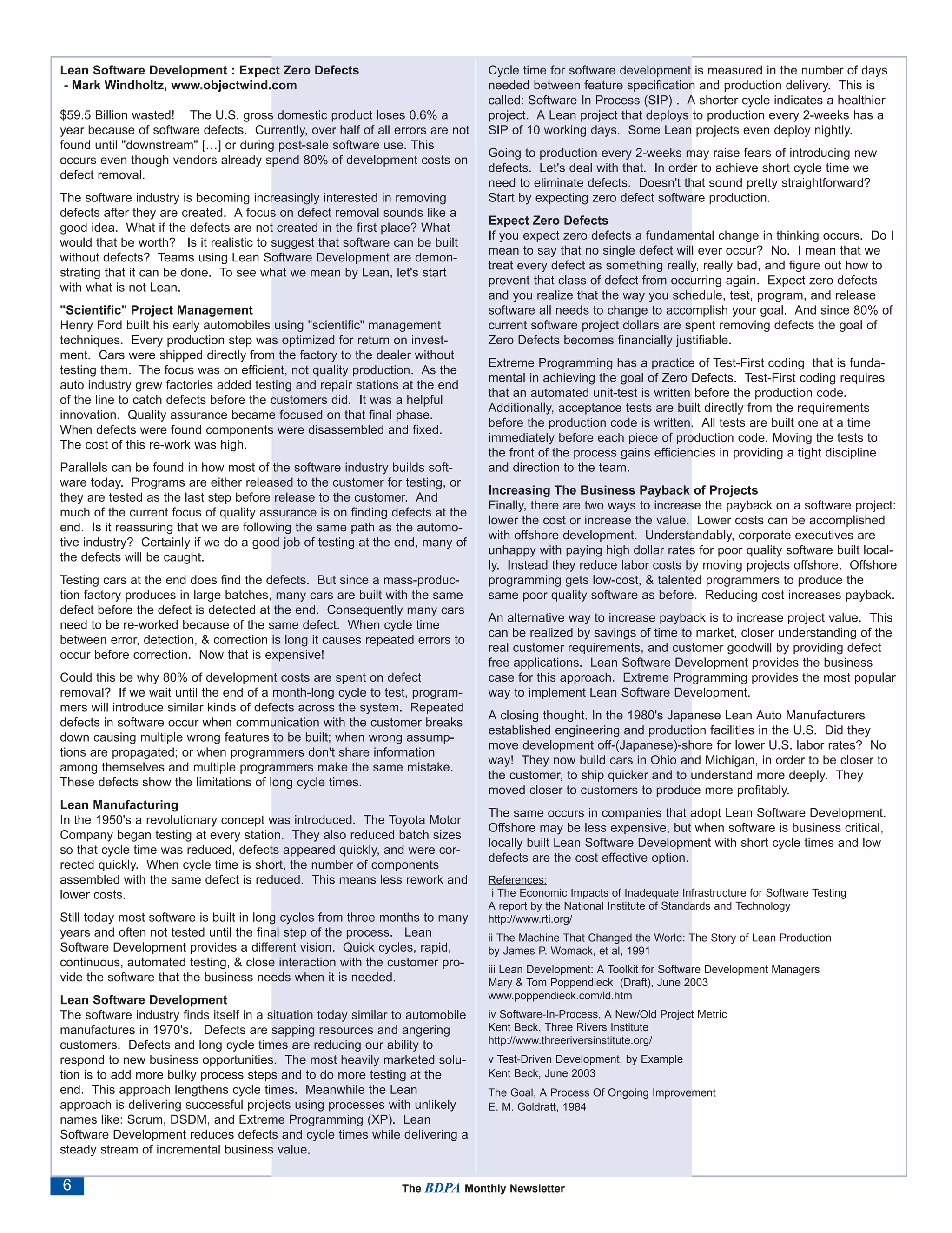 Lean Software Development : Expect Zero Defects                                 Cycle time for software development is measured in the number of days
 - Mark Windholtz, www.objectwind.com                                           needed between feature specification and production delivery. This is
                                                                                called: Software In Process (SIP) . A shorter cycle indicates a healthier
$59.5 Billion wasted! The U.S. gross domestic product loses 0.6% a              project. A Lean project that deploys to production every 2-weeks has a
year because of software defects. Currently, over half of all errors are not    SIP of 10 working days. Some Lean projects even deploy nightly.
found until "downstream" […] or during post-sale software use. This
                                                                                Going to production every 2-weeks may raise fears of introducing new
occurs even though vendors already spend 80% of development costs on
                                                                                defects. Let's deal with that. In order to achieve short cycle time we
defect removal.
                                                                                need to eliminate defects. Doesn't that sound pretty straightforward?
The software industry is becoming increasingly interested in removing           Start by expecting zero defect software production.
defects after they are created. A focus on defect removal sounds like a
                                                                                Expect Zero Defects
good idea. What if the defects are not created in the first place? What
                                                                                If you expect zero defects a fundamental change in thinking occurs. Do I
would that be worth? Is it realistic to suggest that software can be built
                                                                                mean to say that no single defect will ever occur? No. I mean that we
without defects? Teams using Lean Software Development are demon-
                                                                                treat every defect as something really, really bad, and figure out how to
strating that it can be done. To see what we mean by Lean, let's start
                                                                                prevent that class of defect from occurring again. Expect zero defects
with what is not Lean.
                                                                                and you realize that the way you schedule, test, program, and release
"Scientific" Project Management                                                 software all needs to change to accomplish your goal. And since 80% of
Henry Ford built his early automobiles using "scientific" management            current software project dollars are spent removing defects the goal of
techniques. Every production step was optimized for return on invest-           Zero Defects becomes financially justifiable.
ment. Cars were shipped directly from the factory to the dealer without
                                                                                Extreme Programming has a practice of Test-First coding that is funda-
testing them. The focus was on efficient, not quality production. As the
                                                                                mental in achieving the goal of Zero Defects. Test-First coding requires
auto industry grew factories added testing and repair stations at the end
                                                                                that an automated unit-test is written before the production code.
of the line to catch defects before the customers did. It was a helpful
                                                                                Additionally, acceptance tests are built directly from the requirements
innovation. Quality assurance became focused on that final phase.
                                                                                before the production code is written. All tests are built one at a time
When defects were found components were disassembled and fixed.
                                                                                immediately before each piece of production code. Moving the tests to
The cost of this re-work was high.
                                                                                the front of the process gains efficiencies in providing a tight discipline
Parallels can be found in how most of the software industry builds soft-        and direction to the team.
ware today. Programs are either released to the customer for testing, or
                                                                                Increasing The Business Payback of Projects
they are tested as the last step before release to the customer. And
                                                                                Finally, there are two ways to increase the payback on a software project:
much of the current focus of quality assurance is on finding defects at the
                                                                                lower the cost or increase the value. Lower costs can be accomplished
end. Is it reassuring that we are following the same path as the automo-
                                                                                with offshore development. Understandably, corporate executives are
tive industry? Certainly if we do a good job of testing at the end, many of
                                                                                unhappy with paying high dollar rates for poor quality software built local-
the defects will be caught.
                                                                                ly. Instead they reduce labor costs by moving projects offshore. Offshore
Testing cars at the end does find the defects. But since a mass-produc-         programming gets low-cost, & talented programmers to produce the
tion factory produces in large batches, many cars are built with the same       same poor quality software as before. Reducing cost increases payback.
defect before the defect is detected at the end. Consequently many cars
                                                                                An alternative way to increase payback is to increase project value. This
need to be re-worked because of the same defect. When cycle time
                                                                                can be realized by savings of time to market, closer understanding of the
between error, detection, & correction is long it causes repeated errors to
                                                                                real customer requirements, and customer goodwill by providing defect
occur before correction. Now that is expensive!
                                                                                free applications. Lean Software Development provides the business
Could this be why 80% of development costs are spent on defect                  case for this approach. Extreme Programming provides the most popular
removal? If we wait until the end of a month-long cycle to test, program-       way to implement Lean Software Development.
mers will introduce similar kinds of defects across the system. Repeated
                                                                                A closing thought. In the 1980's Japanese Lean Auto Manufacturers
defects in software occur when communication with the customer breaks
                                                                                established engineering and production facilities in the U.S. Did they
down causing multiple wrong features to be built; when wrong assump-
                                                                                move development off-(Japanese)-shore for lower U.S. labor rates? No
tions are propagated; or when programmers don't share information
                                                                                way! They now build cars in Ohio and Michigan, in order to be closer to
among themselves and multiple programmers make the same mistake.
                                                                                the customer, to ship quicker and to understand more deeply. They
These defects show the limitations of long cycle times.
                                                                                moved closer to customers to produce more profitably.
Lean Manufacturing
                                                                                The same occurs in companies that adopt Lean Software Development.
In the 1950's a revolutionary concept was introduced. The Toyota Motor
                                                                                Offshore may be less expensive, but when software is business critical,
Company began testing at every station. They also reduced batch sizes
                                                                                locally built Lean Software Development with short cycle times and low
so that cycle time was reduced, defects appeared quickly, and were cor-
                                                                                defects are the cost effective option.
rected quickly. When cycle time is short, the number of components
assembled with the same defect is reduced. This means less rework and           References:
lower costs.                                                                     i The Economic Impacts of Inadequate Infrastructure for Software Testing
                                                                                A report by the National Institute of Standards and Technology
Still today most software is built in long cycles from three months to many     http://www.rti.org/
years and often not tested until the final step of the process. Lean            ii The Machine That Changed the World: The Story of Lean Production
Software Development provides a different vision. Quick cycles, rapid,          by James P. Womack, et al, 1991
continuous, automated testing, & close interaction with the customer pro-
                                                                                iii Lean Development: A Toolkit for Software Development Managers
vide the software that the business needs when it is needed.                    Mary & Tom Poppendieck (Draft), June 2003
Lean Software Development                                                       www.poppendieck.com/ld.htm
The software industry finds itself in a situation today similar to automobile   iv Software-In-Process, A New/Old Project Metric
manufactures in 1970's. Defects are sapping resources and angering              Kent Beck, Three Rivers Institute
customers. Defects and long cycle times are reducing our ability to             http://www.threeriversinstitute.org/
respond to new business opportunities. The most heavily marketed solu-          v Test-Driven Development, by Example
tion is to add more bulky process steps and to do more testing at the           Kent Beck, June 2003
end. This approach lengthens cycle times. Meanwhile the Lean                    The Goal, A Process Of Ongoing Improvement
approach is delivering successful projects using processes with unlikely        E. M. Goldratt, 1984
names like: Scrum, DSDM, and Extreme Programming (XP). Lean
Software Development reduces defects and cycle times while delivering a
steady stream of incremental business value.

6                                                               The BDPA Monthly Newsletter
 