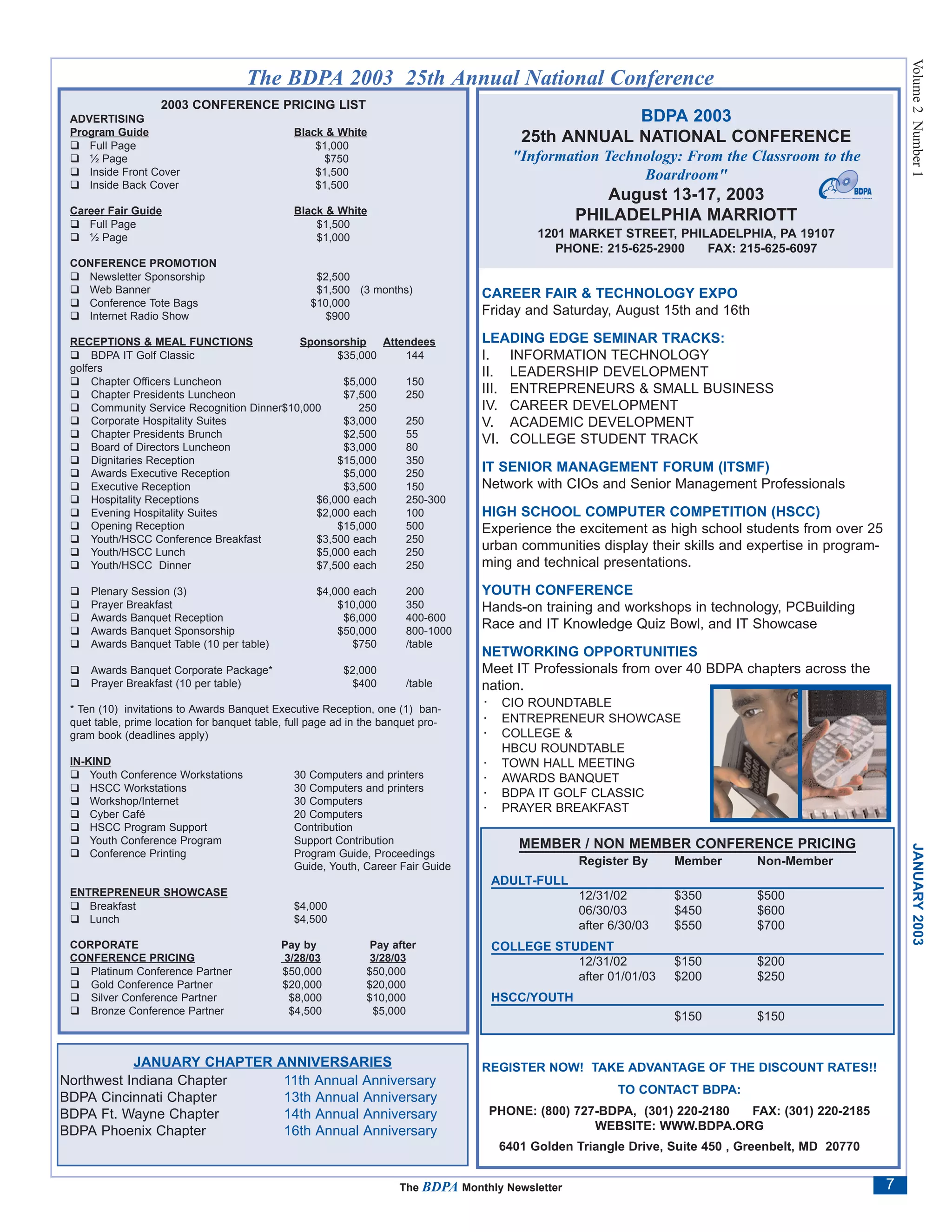 Volume 2 Number 1
                                      The BDPA 2003 25th Annual National Conference
                    2003 CONFERENCE PRICING LIST
 ADVERTISING                                                                                           BDPA 2003
 Program Guide                                  Black & White
    Full Page                                       $1,000
                                                                                           25th ANNUAL NATIONAL CONFERENCE
    ½ Page                                            $750                                "Information Technology: From the Classroom to the
    Inside Front Cover                              $1,500                                                  Boardroom"
    Inside Back Cover                               $1,500
                                                                                                       August 13-17, 2003
 Career Fair Guide                              Black & White
    Full Page                                       $1,500
                                                                                                    PHILADELPHIA MARRIOTT
    ½ Page                                          $1,000                                    1201 MARKET STREET, PHILADELPHIA, PA 19107
                                                                                                 PHONE: 215-625-2900  FAX: 215-625-6097
 CONFERENCE PROMOTION
   Newsletter Sponsorship                           $2,500
   Web Banner                                       $1,500 (3 months)              CAREER FAIR & TECHNOLOGY EXPO
   Conference Tote Bags                            $10,000
   Internet Radio Show                                $900                         Friday and Saturday, August 15th and 16th

 RECEPTIONS & MEAL FUNCTIONS                 Sponsorship    Attendees              LEADING EDGE SEMINAR TRACKS:
      BDPA IT Golf Classic                          $35,000     144                I. INFORMATION TECHNOLOGY
 golfers                                                                           II. LEADERSHIP DEVELOPMENT
      Chapter Officers Luncheon                      $5,000     150
      Chapter Presidents Luncheon                    $7,500     250                III. ENTREPRENEURS & SMALL BUSINESS
      Community Service Recognition Dinner$10,000       250                        IV. CAREER DEVELOPMENT
      Corporate Hospitality Suites                   $3,000     250                V. ACADEMIC DEVELOPMENT
      Chapter Presidents Brunch                      $2,500     55
                                                                                   VI. COLLEGE STUDENT TRACK
      Board of Directors Luncheon                    $3,000     80
      Dignitaries Reception                         $15,000     350
      Awards Executive Reception                     $5,000     250
                                                                                   IT SENIOR MANAGEMENT FORUM (ITSMF)
      Executive Reception                            $3,500     150                Network with CIOs and Senior Management Professionals
      Hospitality Receptions                    $6,000 each     250-300
      Evening Hospitality Suites                $2,000 each     100                HIGH SCHOOL COMPUTER COMPETITION (HSCC)
      Opening Reception                             $15,000     500                Experience the excitement as high school students from over 25
      Youth/HSCC Conference Breakfast           $3,500 each     250
      Youth/HSCC Lunch                          $5,000 each     250
                                                                                   urban communities display their skills and expertise in program-
      Youth/HSCC Dinner                         $7,500 each     250                ming and technical presentations.

     Plenary Session (3)                            $4,000 each        200         YOUTH CONFERENCE
     Prayer Breakfast                                   $10,000        350         Hands-on training and workshops in technology, PCBuilding
     Awards Banquet Reception                            $6,000        400-600
     Awards Banquet Sponsorship                         $50,000        800-1000
                                                                                   Race and IT Knowledge Quiz Bowl, and IT Showcase
     Awards Banquet Table (10 per table)                   $750        /table
                                                                                   NETWORKING OPPORTUNITIES
     Awards Banquet Corporate Package*                    $2,000                   Meet IT Professionals from over 40 BDPA chapters across the
     Prayer Breakfast (10 per table)                        $400       /table      nation.
 * Ten (10) invitations to Awards Banquet Executive Reception, one (1) ban-
                                                                                   · CIO ROUNDTABLE
 quet table, prime location for banquet table, full page ad in the banquet pro-    ·    ENTREPRENEUR SHOWCASE
 gram book (deadlines apply)                                                       ·    COLLEGE &
                                                                                        HBCU ROUNDTABLE
 IN-KIND                                                                           ·    TOWN HALL MEETING
     Youth Conference Workstations              30 Computers and printers          ·    AWARDS BANQUET
     HSCC Workstations                          30 Computers and printers          ·    BDPA IT GOLF CLASSIC
     Workshop/Internet                          30 Computers
     Cyber Café                                 20 Computers
                                                                                   ·    PRAYER BREAKFAST
     HSCC Program Support                       Contribution
     Youth Conference Program                   Support Contribution                       MEMBER / NON MEMBER CONFERENCE PRICING



                                                                                                                                                          JANUARY 2003
     Conference Printing                        Program Guide, Proceedings
                                                Guide, Youth, Career Fair Guide                      Register By     Member       Non-Member
                                                                                       ADULT-FULL
 ENTREPRENEUR SHOWCASE                                                                               12/31/02        $350         $500
    Breakfast                                   $4,000                                               06/30/03        $450         $600
    Lunch                                       $4,500
                                                                                                     after 6/30/03   $550         $700
 CORPORATE                                   Pay by             Pay after              COLLEGE STUDENT
 CONFERENCE PRICING                          3/28/03            3/28/03                           12/31/02           $150         $200
    Platinum Conference Partner              $50,000           $50,000                            after 01/01/03     $200         $250
    Gold Conference Partner                  $20,000           $20,000
    Silver Conference Partner                 $8,000           $10,000                 HSCC/YOUTH
    Bronze Conference Partner                 $4,500            $5,000
                                                                                                                     $150         $150


           JANUARY CHAPTER                  ANNIVERSARIES                          REGISTER NOW! TAKE ADVANTAGE OF THE DISCOUNT RATES!!
Northwest Indiana Chapter                    11th Annual Anniversary
                                                                                                            TO CONTACT BDPA:
BDPA Cincinnati Chapter                      13th Annual Anniversary
BDPA Ft. Wayne Chapter                       14th Annual Anniversary                   PHONE: (800) 727-BDPA, (301) 220-2180 FAX: (301) 220-2185
BDPA Phoenix Chapter                         16th Annual Anniversary                                   WEBSITE: WWW.BDPA.ORG
                                                                                        6401 Golden Triangle Drive, Suite 450 , Greenbelt, MD 20770


                                                                      The BDPA Monthly Newsletter                                                     7
 