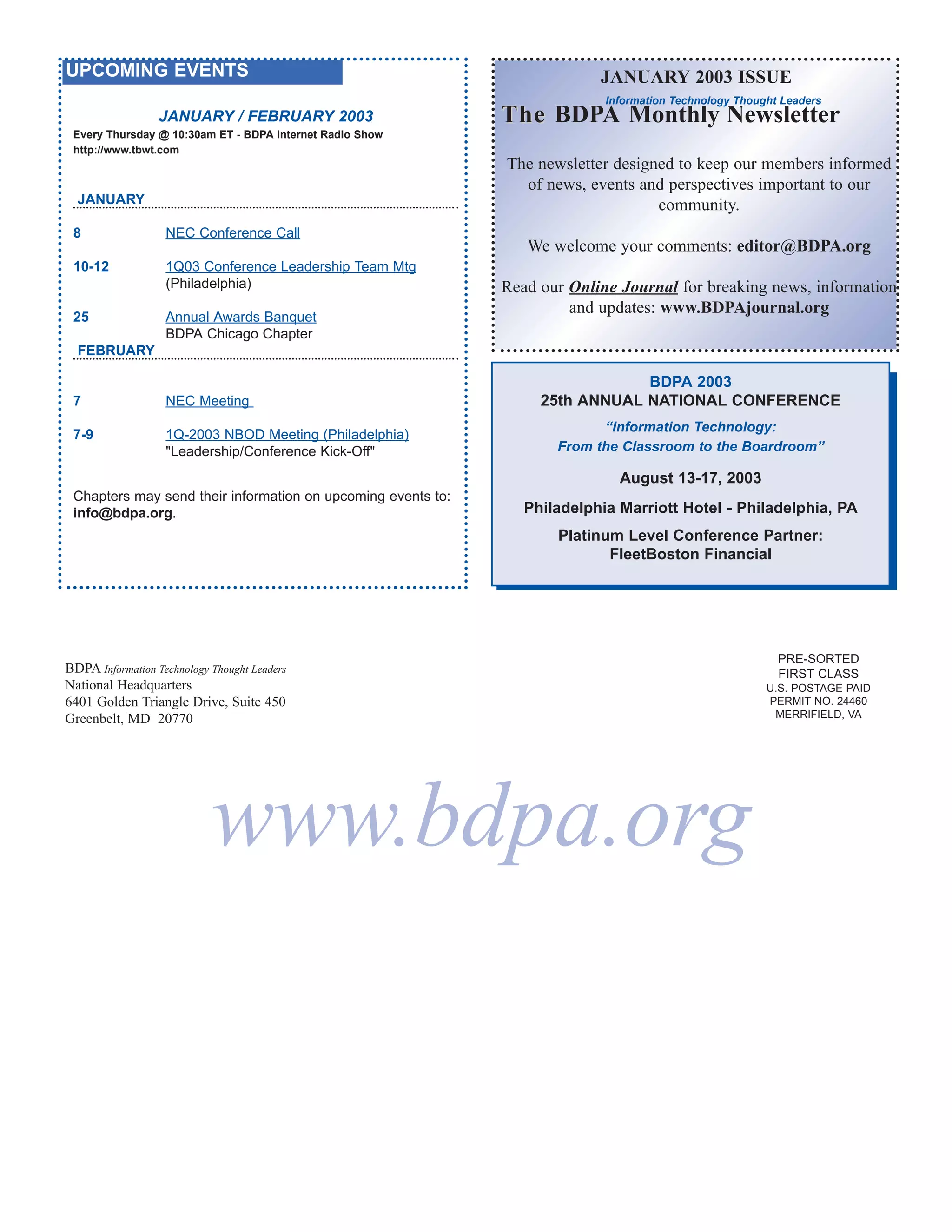 UPCOMING EVENTS                                                            JANUARY 2003 ISSUE
                                                                            Information Technology Thought Leaders
                  JANUARY / FEBRUARY 2003                     The BDPA Monthly Newsletter
 Every Thursday @ 10:30am ET - BDPA Internet Radio Show
 http://www.tbwt.com
                                                              The newsletter designed to keep our members informed
                                                                of news, events and perspectives important to our
  JANUARY                                                                          community.
 8                 NEC Conference Call
                                                                 We welcome your comments: editor@BDPA.org
 10-12             1Q03 Conference Leadership Team Mtg
                   (Philadelphia)                             Read our Online Journal for breaking news, information
                                                                       and updates: www.BDPAjournal.org
 25                Annual Awards Banquet
                   BDPA Chicago Chapter
  FEBRUARY

                                                                               BDPA 2003
 7                 NEC Meeting                                     25th ANNUAL NATIONAL CONFERENCE
                                                                           “Information Technology:
 7-9               1Q-2003 NBOD Meeting (Philadelphia)
                   "Leadership/Conference Kick-Off"                  From the Classroom to the Boardroom”

                                                                              August 13-17, 2003
 Chapters may send their information on upcoming events to:
 info@bdpa.org.                                                  Philadelphia Marriott Hotel - Philadelphia, PA
                                                                     Platinum Level Conference Partner:
                                                                            FleetBoston Financial




                                                                                                          PRE-SORTED
BDPA Information Technology Thought Leaders                                                               FIRST CLASS
National Headquarters                                                                                   U.S. POSTAGE PAID
6401 Golden Triangle Drive, Suite 450                                                                   PERMIT NO. 24460
Greenbelt, MD 20770                                                                                      MERRIFIELD, VA




                            www.bdpa.org
 
