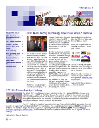 Volume 29, Issue 2



                                                                                                                     Spring 2011




Inside this issue:              2011 Black Family Technology Awareness Week A Success
2011 Black Family Tech-    1
nology Awareness Week a                                            reers in the Air Force, Commu-   Heather Roberts, Cecilia Jen-
Success                                                            nication is More than 160        kins, Ivan Mossop, Yinka Adeg-
2011 National Conference   1                                       Characters, and Careers in the   benl, and Lekan Ikotun.
                                                                   Gaming Industry. In addition,
President’s Message        2                                       BDPA Delaware students pre-      Lastly, the chapter would like
Women’s History Month      3                                       sented their IT Showcase         to thank the sponsors of this
Section                                                            presentations.                   year’s event:
In the Community           4
                                                                   Dr. Bilal Muhammad, an active
BDPA NY Featured in Di-    4     The BFTAW co-chairs, Damon        BDPA member, was a dynamic
versity Careers Magazine
                                 Holmes and Cheryl Nedwell,        Master of Ceremonies through-
Professional/IT Events     4     along with our other Executive    out the event, sharing many
                                 Members worked very hard to       gems of wisdom with the
Photo Gallery              5
                                 make 2011 Black Family Tech-      young adults in attendance.
Student & Youth Opportuni- 7
                                 nology Awareness Week a suc-      There were also notable
ties
                                 cessful event. The event, held    speeches by Brooklyn Borough     as well as the Abundant Life
Upcoming Events            8     Saturday, February 26 at Abun-    President Marty Markowitz and    Christian Center for being gra-
                                 dant Life Christian Center, in    NY State Senator Sampson (D-     cious enough to provide a ven-
                                 Brooklyn, NY, featured local      Brooklyn), both of whom          ue for the event.
                                 politicians, professionals, and   shared the importance of
                                 entrepreneurs, all of whom        BDPA and the role of technolo-   Photos from the event can be
                                 stressed the importance of        gy on an international scale.    viewed on page 5, and in our
                                 education and African Ameri-                                       Fotki gallery at www.fotki.com/
                                 can involvement in Information    We would like to thank the       bdpanewyork.
                                 Technology.                       following speakers who helped
                                                                   facilitate our different work- Submitted by Damon Holmes
                                 Workshops included: Cyber         shops: Denise Hamilton, Sean & Renetta English
                                 Security/Cyberbullying, IT Ca-    Scott, Laquette Holmes,

2011 Conference Fast Approaching
                           The “Windy City”, a.ka. Chicago, IL, is set to be host for the 2011 National BDPA Conference, to be
                           held from Aug 3—6, 2011, at the Hilton Chicago. The national conference is an annual forum dedi-
                           cated to joining IT Professionals with the latest technology advances, and career and professional
                           development opportunities. The mission is to provide access to the most innovative concepts in
                           emerging technologies, theories, research and education.

                          The 2011 Conference may be a few months from now, however National BDPA is providing the great
incentive to register early with discounted early bird registration. The early bird registration rates are $350 for members and
$450 for non-members. To get this discount, you must register by 11:59 pm on March 31, 2011. Please visit http://
www.bdpa.org/?page=Conference2011 for more information on the 2011 National Conference and to register. See you in
Chicago!

Submitted by Danielle Cauthen

     Page 1
 