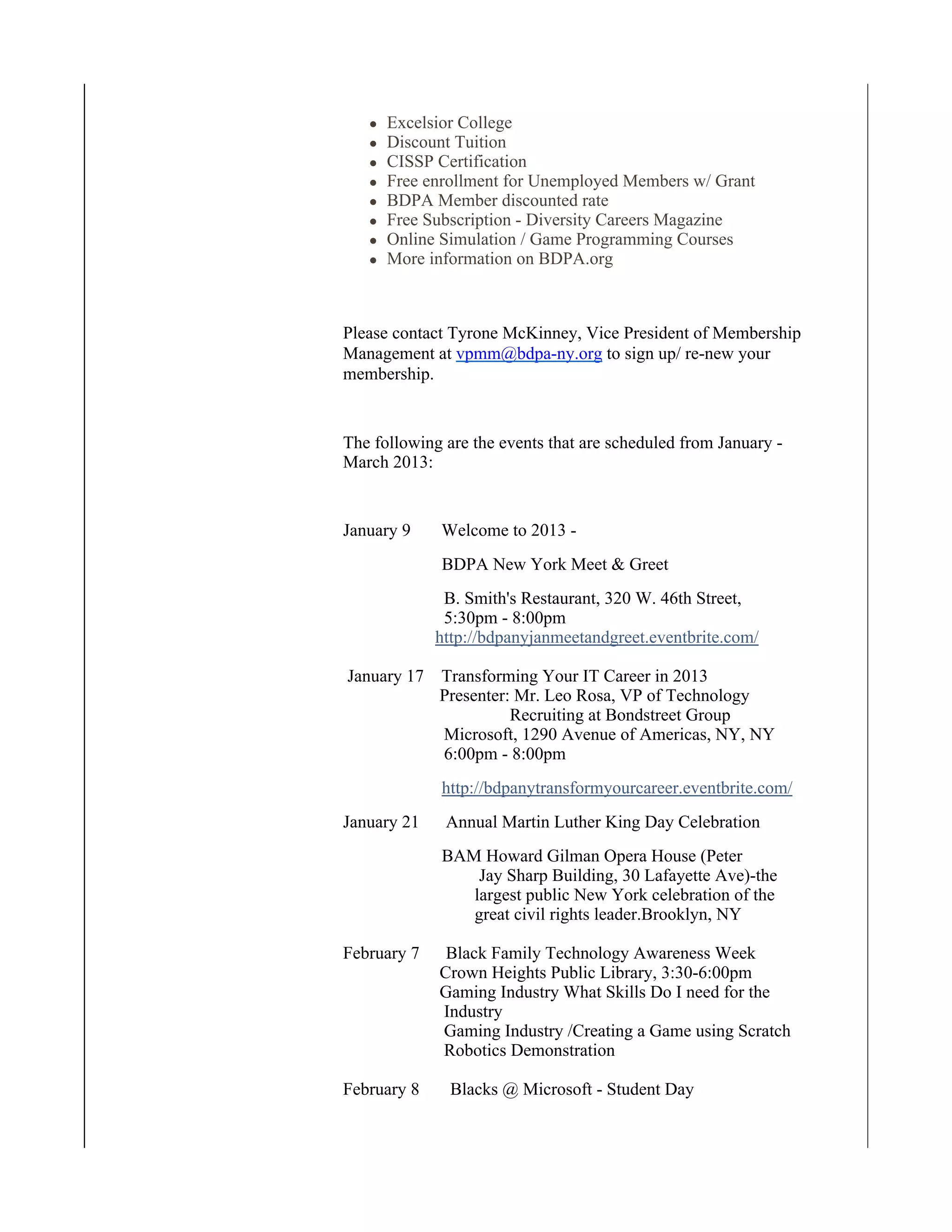 Excelsior College
      Discount Tuition
      CISSP Certification
      Free enrollment for Unemployed Members w/ Grant
      BDPA Member discounted rate
      Free Subscription - Diversity Careers Magazine
      Online Simulation / Game Programming Courses
      More information on BDPA.org



Please contact Tyrone McKinney, Vice President of Membership
Management at vpmm@bdpa-ny.org to sign up/ re-new your
membership.


The following are the events that are scheduled from January -
March 2013:


January 9    Welcome to 2013 -
             BDPA New York Meet & Greet
              B. Smith's Restaurant, 320 W. 46th Street,
              5:30pm - 8:00pm
             http://bdpanyjanmeetandgreet.eventbrite.com/

January 17 Transforming Your IT Career in 2013
           Presenter: Mr. Leo Rosa, VP of Technology
                     Recruiting at Bondstreet Group
           Microsoft, 1290 Avenue of Americas, NY, NY
           6:00pm - 8:00pm
             http://bdpanytransformyourcareer.eventbrite.com/
January 21    Annual Martin Luther King Day Celebration
             BAM Howard Gilman Opera House (Peter
                 Jay Sharp Building, 30 Lafayette Ave)-the
                largest public New York celebration of the
                great civil rights leader.Brooklyn, NY

February 7    Black Family Technology Awareness Week
             Crown Heights Public Library, 3:30-6:00pm
             Gaming Industry What Skills Do I need for the
             Industry
             Gaming Industry /Creating a Game using Scratch
             Robotics Demonstration

February 8     Blacks @ Microsoft - Student Day
 