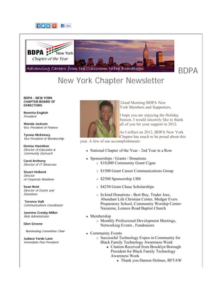 BDPA
                            New York Chapter Newsletter
BDPA - NEW YORK
CHAPTER BOARD OF                                        Good Morning BDPA New
DIRECTORS
                                                        York Members and Supporters,
Renetta English
President                                               I hope you are enjoying the Holiday
                                                        Season. I would sincerely like to thank
Wanda Jackson                                           all of you for your support in 2012.
Vice President of Finance
                                                        As I reflect on 2012, BDPA New York
Tyrone McKinney
Vice President of Membership
                                                        Chapter has much to be proud about this
                                 year. A few of our accomplishments:
Denise Hamilton
Director of Education &               National Chapter of the Year - 2nd Year in a Row
Community Outreach
                                      Sponsorships / Grants / Donations
Carol Anthony
Director of IT Showcase                    $10,000 Community Grant Cigna

Stuart Holland                              $1500 Grant Career Communications Group
Director
of Corporate Relations                      $2500 Sponsorship UBS
Sean Reid                                   $4250 Grant Chase Scholarships
Director of Grants and
Donations                                   In kind Donations - Best Buy, Trader Joes,
                                            Abundant Life Christian Center, Medgar Evers
Terence Hall
Communications Coordinator                  Preparatory School, Community Worship Center-
                                            Nazarene, Lennox Road Baptist Church
Jasmine Crosby-Miller
Web Administrator                     Membership
                                          Monthly Professional Development Meetings,
Glen Greene
                                          Networking Events , Fundraisers
 Nominating Committee Chair
                                      Community Events
Judaea Yarde Lane                         Successful Technology Expos in Community for
Immediate Past President                  Black Family Technology Awareness Week
                                                Citation Received from Brooklyn Borough
                                                President for Black Family Technology
                                                Awareness Week
                                                       Thank you Damon Holmes, BFTAW
 