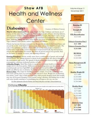 Shaw AFB                                                                      Volume 4 Issue 11
                                                                                                              November 2011

 Health and Wellness
Health and Wellness Center                                                                                         Mark Your


                                    Center
                                                                                                                   Calendar!


                                                                                                                Running 101

Diabesity?                                                                Courtesy of: Diabetes Forecast
                                                                                                                  11/2 0900
                                                                                                                 Strength 101
They’re often mentioned in the same breath, but Type 2 diabetes and obesity are of                                11/2 1000
course, not the same thing. Roughly one third of obese people will never develop diabetes,                    PTL Recertification
and 15 percent of those with type 2 diabetes are normal weight. Still, there’s such a strong
association between the conditions that they’ve sometimes been referred to with a single                          11/2 1100
term: “diabesity.” Being very heavy raises the risk for a host of health problems, including
Type 2 diabetes, heart disease, cancer, sleep apnea, and arthritis.                                         Tobacco Cessation Part 1
Obesity has become far more common over the past few decades in the United States and                             11/2 1500
around the world. A full third of Americans are obese and another third overweight. The                     Tobacco Cessation Part 2
scale of the epidemic is evidence of how difficult it is for many people to maintain a                            11/16 1500
healthy body weight in the current environment of processed foods, big meal portions,
and too few opportunities for exercise. But there are proven ways to lose pounds. Here
are the basics on obesity, its causes, and slimming solutions.                                                    BE WELL
                                                                                                                  11/8 0800
Growing Waistlines: Obesity usually stems from a combination of genetic and environ-
mental factors. The striking increase in obesity levels is most likely also due to changes in                     11/22 1300
the environment and society. The spread of obesity could stem from an increase in food
consumption, a decrease in physical activity, or both.                                                       Stress Management 101
A Healthy Weight: Body Mass Index is a good way to estimate health as it relates to
                                                                                                                    11/7 0900
weight, but it is far from perfect. Differences in body composition can skew results. Well-
muscled people can have high BMI’s despite low body fat and the BMI’s relationship to                               11/21 0900
health can differ by race or ethnicity. See below to determine what your BMI is.
Down to Size: The recipe for shedding pounds is simple, even if the execution is not:                         Healthy Weight 101
burn more calories than you consume, eat less and move more. Weight lost on extremely
                                                                                                                  11/1 1400
low-calorie “crash” diets is likely to come back, while pounds dropped slowly and steadily
may stay off for good. Keeping a food journal, seeing a dietitian, and finding ways to deal                      11/10 1000
with stress besides snacking or overindulging may all improve the way one eats.                                  11/14 1000
       For More information about the Diabetes and Obesity link please visit http://forecast.diabetes.org        11/30 1400

                                                                                                                 Healthy Heart
                                                                                                                  11/3 1400
                                                                                                                  11/7 1400
                                                                                                                  11/16 1000
                                                                                                                  11/22 1000
                                                                                                                  11/28 1000

                                                                                                                 Diabetes Class
                                                                                                                    11/9 1000
                                                                                                                   11/15 1400
                                                                                                                   11/21 1000
 