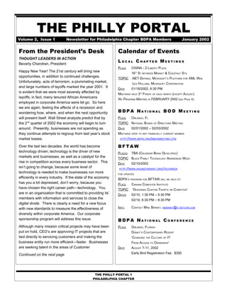 THE PHILLY PORTAL
Volume 2, Issue 1             Newsletter for Philadelphia Chapter BDPA Members                            January 2002


From the President’s Desk                                    Calendar of Events
THOUGHT LEADERS IN ACTION
                                                             LOCAL CHAPTER MEETINGS
Beverly Chandran, President
                                                             PLACE    CIGNA - 2 LIBERTY PLACE
Happy New Year! The 21st century will bring new                       16 ST BETWEEN MARKET & CHESTNUT STS
                                                                           TH


opportunities, in addition to continued challenges.          TOPIC .NET DEFINED, MICROSOFT’S PLATFORM FOR XML WEB
Unfortunately, acts of terrorism, a plummeting market,                 LES HOLLAND, MICROSOFT CORPORATION
and large numbers of layoffs marked the year 2001. It        DATE     01/18/2002, 6:30 PM
is evident that we were most severely affected by            MEETINGS HELD 3 FRIDAY OF EACH MONTH (EXCEPT AUGUST)
                                                                                RD


layoffs; in fact, many tenured African Americans             NO PROGRAM MEETING IN FEBRUARY 2002 (SEE PAGE 4)
employed in corporate America were let go. So here
we are again, feeling the affects of a recession and
wondering how, where, and when the next opportunity          BDPA NATIONAL BOD MEETING
will present itself. Wall Street analysts predict that by    PLACE    ORLANDO, FL
the 2nd quarter of 2002 the economy will begin to turn       TOPIC NATIONAL BOARD OF DIRECTORS MEETING
around. Presently, businesses are not spending as            DATE     02/01/2002 – 02/03/2002
they continue attempts to regroup from last year’s stock     MEETINGS OPEN TO ANY FINANCIALLY CURRENT MEMBER
market losses.                                                HTTP://WWW.BDPA.ORG/NBODMEETING.CFM


Over the last two decades, the world has become              BFTAW
technology driven; technology is the driver of new           PLACES   TBA (CALENDAR BEING DEVELOPED)
markets and businesses, as well as a catalyst for the        TOPIC BLACK FAMILY TECHNOLOGY AWARENESS WEEK
rise in competition across every business sector. This       DATE     02/10/2002
isn’t going to change, because some level of                 HTTP://WWW.ROUNDTHEWAY.ORG/TECHWEEK
technology is needed to make businesses run more             FOR UPDATES
efficiently in every industry. If the state of the economy   BDPA’S PROGRAM FOR BFTAW WILL BE HELD AT:
has you a bit depressed, don’t worry, because you            PLACE    CANAAN COMPUTER INSTITUTE
have chosen the right career path—technology. You            TOPIC     ‘DESIGNING CUSTOM TSHIRTS ON COMPUTER’
are in an organization that is committed to providing its’   DATES    02/10, 1:30 PM – 5:30 PM
members with information and services to close the                    02/14, 6:30 PM – 8:30 PM
digital divide. There is clearly a need for a new focus
with new standards to measure the effectiveness of           INFO:    CONTACT MIKE BARNEY, MBARNEY@IT.NETCOM.COM
diversity within corporate America. Our corporate
sponsorship program will address this issue.                 BDPA NATIONAL CONFERENCE
Although many mission critical projects may have been        PLACE    ORLANDO, FLORIDA
put on hold, CEO’s are approving IT projects that are                 DISNEY’S CONTEMPORARY RESORT
tied directly to servicing customers and making the                   ‘CHANGING THE CULTURE OF IT:
business entity run more efficient—faster. Businesses                 FROM ACCESS TO OWNERSHIP’
are seeking talent in the areas of Customer                  DATE     AUGUST 7-11, 2002
                                                                      Early Bird Registration Fee: $350
Continued on the next page




                                                THE PHILLY PORTAL 1
                                               PHILADELPHIA CHAPTER
 