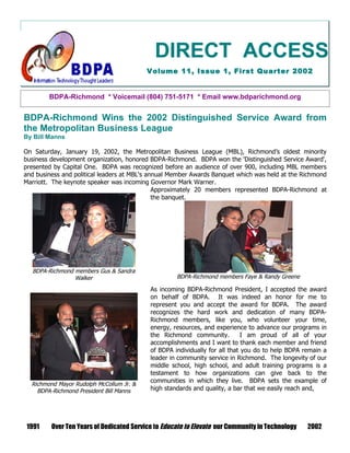 DIRECT ACCESS
                                          Volume 11, Issue 1, First Quarter 2002


        BDPA-Richmond * Voicemail (804) 751-5171 * Email www.bdparichmond.org


BDPA-Richmond Wins the 2002 Distinguished Service Award from
the Metropolitan Business League
By Bill Manns

On Saturday, January 19, 2002, the Metropolitan Business League (MBL), Richmond’s oldest minority
business development organization, honored BDPA-Richmond. BDPA won the 'Distinguished Service Award',
presented by Capital One. BDPA was recognized before an audience of over 900, including MBL members
and business and political leaders at MBL's annual Member Awards Banquet which was held at the Richmond
Marriott. The keynote speaker was incoming Governor Mark Warner.
                                              Approximately 20 members represented BDPA-Richmond at
                                              the banquet.




  BDPA-Richmond members Gus & Sandra
                Walker                              BDPA-Richmond members Faye & Randy Greene

                                           As incoming BDPA-Richmond President, I accepted the award
                                           on behalf of BDPA. It was indeed an honor for me to
                                           represent you and accept the award for BDPA. The award
                                           recognizes the hard work and dedication of many BDPA-
                                           Richmond members, like you, who volunteer your time,
                                           energy, resources, and experience to advance our programs in
                                           the Richmond community.           I am proud of all of your
                                           accomplishments and I want to thank each member and friend
                                           of BDPA individually for all that you do to help BDPA remain a
                                           leader in community service in Richmond. The longevity of our
                                           middle school, high school, and adult training programs is a
                                           testament to how organizations can give back to the
                                           communities in which they live. BDPA sets the example of
  Richmond Mayor Rudolph McCollum Jr. &
    BDPA-Richmond President Bill Manns     high standards and quality, a bar that we easily reach and,




 1991    Over Ten Years of Dedicated Service to Educate to Elevate our Community in Technology    2002
 
