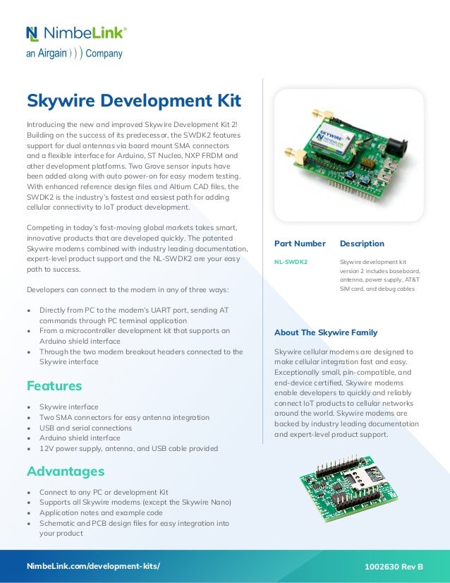 Skywire Development Kit
Introducing the new and improved Skywire Development Kit 2!
Building on the success of its predecessor, the SWDK2 features
support for dual antennas via board mount SMA connectors
and a flexible interface for Arduino, ST Nucleo, NXP FRDM and
other development platforms. Two Grove sensor inputs have
been added along with auto power-on for easy modem testing.
With enhanced reference design files and Altium CAD files, the
SWDK2 is the industry’s fastest and easiest path for adding
cellular connectivity to IoT product development.
Competing in today’s fast-moving global markets takes smart,
innovative products that are developed quickly. The patented
Skywire modems combined with industry leading documentation,
expert-level product support and the NL-SWDK2 are your easy
path to success.
Developers can connect to the modem in any of three ways:
•	 Directly from PC to the modem’s UART port, sending AT
commands through PC terminal application
•	 From a microcontroller development kit that supports an
Arduino shield interface
•	 Through the two modem breakout headers connected to the
Skywire interface
Features
•	 Skywire interface
•	 Two SMA connectors for easy antenna integration
•	 USB and serial connections
•	 Arduino shield interface
•	 12V power supply, antenna, and USB cable provided
Advantages
•	 Connect to any PC or development Kit
•	 Supports all Skywire modems (except the Skywire Nano)
•	 Application notes and example code
•	 Schematic and PCB design files for easy integration into
your product
Part Number
NL-SWDK2
Description
Skywire development kit
version 2 includes baseboard,
antenna, power supply, AT&T
SIM card, and debug cables
NimbeLink.com/development-kits/
About The Skywire Family
Skywire cellular modems are designed to
make cellular integration fast and easy.
Exceptionally small, pin-compatible, and
end-device certified, Skywire modems
enable developers to quickly and reliably
connect IoT products to cellular networks
around the world. Skywire modems are
backed by industry leading documentation
and expert-level product support.
1002630 Rev B
 