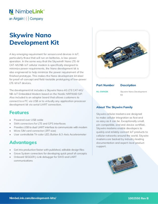 Skywire Nano
Development Kit
A key emerging requirement for sensors and devices in IoT,
particularly those that will run on batteries, is low-power
operation. In the same way that the Skywire® Nano LTE-M
CAT-M1/NB-IoT cellular modem is specifically designed to
minimize power requirements, the Nano development kit is
also engineered to help minimize the power requirement of the
finished prototype. This makes the Nano development kit ideal
for proof-of-concept and field-testable prototyping of low-power
LTE-M IoT devices.
The development kit includes a Skywire Nano 4G LTE CAT-M1/
NB-IoT Embedded Modem based on the Nordic NRF9160 SIP.
Also included is an adapter board that allows customers to
connect to a PC via USB or to virtually any application processor
development kit via serial UART connection.
Features
•	 Powered over USB cable
•	 SMA connectors for LTE and GPS interfaces
•	 Provides USB to dual UART interface to communicate with modem
•	 Micro SIM card connector (3FF size)
•	 User controllable Tri-color LED, Button & 3-Axis Accelerometer
Advantages
•	 Get into production faster with published, editable design files
•	 Grove System connectors for developing quick proof of concepts
•	 Onboard SEGGER J-Link debugger for SWD and UART
communications
Part Number
NL-SWNDK
Description
Skywire Nano Development
Kit
NimbeLink.com/development-kits/
About The Skywire Family
Skywire cellular modems are designed
to make cellular integration as fast and
as easy as it can be. Exceptionally small,
pin-compatible, and end-device certified,
Skywire modems enable developers to
quickly and reliably connect IoT products to
cellular networks around the world. Skywire
modems are backed by industry leading
documentation and expert-level product
support.
1002550 Rev B
 