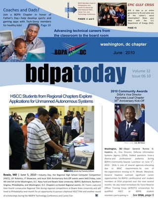 WHAT’S INSIDE:
                                                                                      BDPA Members head to
                                                                                      Philadelphia next                                 EPIC GULF CRISIS
                                                                                      month to attend the
Coaches and Dads!                                                                     2010 National HSCC,
                                                                                      Career Fair, and
                                                                                                                                        Will it take us an entire
                                                                                                                                        generation to fix and solve one
Join a BDPA Chapter in honor of                                                       Technology Conference.
                                                                                                                                        of    the    nation’s     worst
Father’s Day—help develop sports and                                                  PAGES 4 and 5                                     catastrophes? Share your
                                                                                                                                        ideas     with      the     U.S.
gaming apps with Tech-Savvy members                                                                                                     Department of Energy (DoE).
for healthy kids!           Page 10
                                                                                                                                        PAGE 13
                                                     Advancing technical careers from
                                                     the classroom to the board room

                                                                                                                washington, dc chapter

                                                                                                                         June | 2010




                      bdpatoday                                                                                        2010 Community Awards
                                                                                                                                              Volume 32
                                                                                                                                              Issue 06.10



                                                                                                                            DISA’s Vice Director
      HSCC Students from Regional Chapters Explore                                                                         Keynotes Local Chapter
      Applications for Unmanned Autonomous Systems                                                                        35th Anniversary Kick-Off




                                                                                                                                    Photo credit: U.S. Air Force


                                                                                                                 Washington, DC—Major General Ronnie D.
                                                                                                                 Hawkins, Jr., Vice Director, Defense Information
                                                                                                                 Systems Agency (DISA), fielded questions from a
                                                                                                                 diverse and     professional   audience     during
                                                                                                                                                                 th
                                                                                                                 BDPA's Community Awards Luncheon on June 5 ,
                                                                                                                 2010. DISA is one of several agencies relocating
                                                                                                                 due to BRAC requirements. As one of
                                                                bdpatoday photo by Pamela Gilliam                the organizations moving to Ft. Meade, Maryland,
Bowie, MD | June 5, 2010—Industry Day, the Regional High School Computer Competition                             General Hawkins outlined significant career
(HSCC), JEF Robotics, IT Showcase, and local 35th Anniversary Kick-Off events were held Friday, June             opportunities for BDPA's professional and student
4th and 5th at the Washington, D.C. Navy Yard and Bowie State University. BDPA's Baltimore, Northern             members at DISA projected over the next several
Virginia, Philadelphia, and Washington, D.C. Chapters co-hosted Regional events. DC Teams captured               months. He also listed immediate Air Force Reserve
their fourth consecutive Regional Title during regional competitions at Bowie State University and will          Officer Training Corps (AFROTC) scholarships for
head to Philadelphia next month for an opportunity to pursue a National HSCC Title and another round             qualified      HSCC      or     BDPA       student
of scholarships during the NBDPA Technology Conference and Career Fair.                                    bt    members participating in      See DISA, page 5
                bdpatoday                                                           Page 1                                  www.bdpatoday.org
 