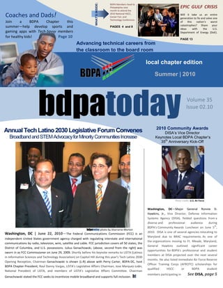 WHAT’S INSIDE:
                                                                                      BDPA Members head to
                                                                                      Philadelphia next                                EPIC GULF CRISIS
                                                                                      month to attend the

Coaches and Dads!                                                                     2010 National HSCC,
                                                                                      Career Fair, and
                                                                                                                                       Will it take us an entire
                                                                                                                                       generation to fix and solve one
                                                                                      Technology Conference.
Join     a     BDPA   Chapter   this                                                                                                   of    this    nation’s    worst
                                                                                                                                       catastrophes? Share your
summer—help develop sports and                                                        PAGES 4 and 8
                                                                                                                                       ideas      with     the     U.S.
gaming apps with Tech-Savvy members                                                                                                    Department of Energy (DoE).
for healthy kids!           Page 10
                                                                                                                                       PAGE 13
                                                       Advancing technical careers from
                                                       the classroom to the board room

                                                                                                               local chapter edition

                                                                                                                    Summer | 2010




                         bdpatoday                                                                                   2010 Community Awards
                                                                                                                                             Volume 35
                                                                                                                                             Issue 02.10



Annual Tech Latino 2030 Legislative Forum Convenes                                                                       DISA’s Vice Director
   Broadband and STEM Advocacy for Minority Communities Increase                                                    Keynotes Local BDPA Chapter’s
                                                                                                                       35th Anniversary Kick-Off




                                                                                                                                   Photo credit: U.S. Air Force


                                                                                                               Washington, DC—Major General Ronnie D.
                                                                                                               Hawkins, Jr., Vice Director, Defense Information
                                                                                                               Systems Agency (DISA), fielded questions from a
                                                                                                               diverse and     professional   audience     during
                                                                                                                                                                th
                                                                                                               BDPA's Community Awards Luncheon on June 5 ,
                                                               bdpatoday photo by Sharrarne Morton
                                                                                                               2010. DISA is one of several agencies relocating to
Washington, DC | June 22, 2010—The Federal Communications Commission (FCC) is an
                                                                                                               Maryland due to BRAC requirements. As one of
independent United States government agency charged with regulating interstate and international
                                                                                                               the organizations moving to Ft. Meade, Maryland,
communications by radio, television, wire, satellite and cable. FCC jurisdiction covers all 50 states, the
                                                                                                               General Hawkins outlined significant career
District of Columbia, and U.S. possessions. Julius Genachowski, (above, second from the right) was
                                                                                                               opportunities for BDPA's professional and student
sworn in as FCC Commissioner on June 29, 2009. Shortly before his keynote remarks to LISTA (Latinos
                                                                                                               members at DISA projected over the next several
in Information Sciences and Technology Association) on Capitol Hill during this year’s Tech Latino 2030
                                                                                                               months. He also listed immediate Air Force Reserve
Opening Reception, Chairman Genachowski is shown (L-R) above with Perry Carter, BDPA-DC, host
                                                                                                               Officer Training Corps (AFROTC) scholarships for
BDPA Chapter President; Raul Danny Vargas, LISTA’s Legislative Affairs Chairman; Jose Marquez-León,
                                                                                                               qualified      HSCC      or     BDPA       student
National President of LISTA, and members of LISTA’s Legislative Affairs Committee. Chairman
                                                                                                               members participating in       See DISA, page 5
Genachowski stated the FCC seeks to incentivize mobile broadband and supports full inclusion.            bt
              bdpatoday                                                 Page 1                                            www.bdpatoday.org
 