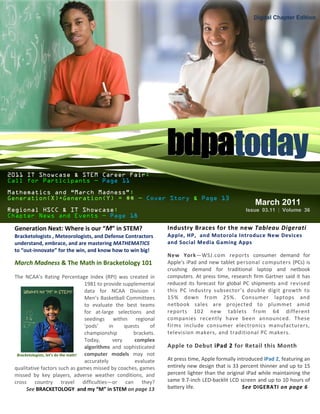 Digital Chapter Edition




                                                                       bdpatoday
2011 IT Showcase & STEM Career Fair:
Call for Participants — Page 11

Mathematics and “March Madness”:
Generation(X)+Generation(Y) = $$ — Cover Story & Page 13
                                                                                                            March 2011
Regional HSCC & IT Showcase:                                                                            Issue 03.11 | Volume 36
Chapter News and Events — Page 18

 Generation Next: Where is our “M” in STEM?                            Industry Braces for the new Tableau Digerati
 Bracketologists , Meteorologists, and Defense Contractors             Apple, HP, and Motorola Introduce New Devices
 understand, embrace, and are mastering MATHEMATICS                    and Social Media Gaming Apps
 to “out-innovate” for the win, and know how to win big!
                                                                       New York—WSJ.com reports consumer demand for
 March Madness & The Math in Bracketology 101                          Apple's iPad and new tablet personal computers (PCs) is
                                                                       crushing demand for traditional laptop and netbook
 The NCAA's Rating Percentage Index (RPI) was created in               computers. At press time, research firm Gartner said it has
                                      1981 to provide supplemental     reduced its forecast for global PC shipments and revised
                                      data for NCAA Division I         this PC industry subsector’s double digit growth to
                                      Men’s Basketball Committees      15% down from 25%. Consumer laptops and
                                      to evaluate the best teams       netbook sales are projected to plummet amid
                                      for at-large selections and      reports 102 new tablets from 64 different
                                      seedings within regional         companies recently have been announced. These
                                      'pods'     in     quests    of   firms include consumer electronics manufacturers,
                                      championship         brackets.   television makers, and traditional PC makers.
                                      Today,       very     complex
                                      algorithms and sophisticated     Apple to Debut iPad 2 for Retail this Month
  Bracketologists, let’s do the math! computer models may not
                                      accurately            evaluate   At press time, Apple formally introduced iPad 2, featuring an
 qualitative factors such as games missed by coaches, games            entirely new design that is 33 percent thinner and up to 15
 missed by key players, adverse weather conditions, and                percent lighter than the original iPad while maintaining the
 cross country travel difficulties—or can they?                        same 9.7-inch LED-backlit LCD screen and up to 10 hours of
       See BRACKETOLOGY and my “M” in STEM on page 13                  battery life.                   See DIGERATI on page 6
 