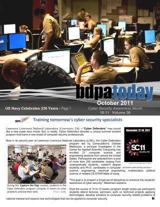 October 2011
US Navy Celebrates 236 Years – Page 7                                     Cyber Security Awareness Month
                                                                                10.11 | Volume 36
                        Training tomorrow's cyber security specialists
Lawrence Livermore National Laboratory (Livermore, CA) ―"Cyber Defenders" may sound
like a new super hero movie. But, in reality, Cyber Defenders denotes a unique summer student
program that trains a new breed of computer security professionals.

Now in its second year at Lawrence Livermore National Laboratory (LLNL), the Cyber Defenders
                                                   program led by Computation's Celeste
                                                   Matarazzo, a principal investigator in the
                                                   Center for Applied Scientific Computing has
                                                   enrolled 21 computer science and
                                                   engineering students from across the United
                                                   States. Participants are selected from a pool
                                                   of more than 200 candidates ranging from         Supercomputing Logo © SC11
                                                   undergraduate students, master's degree
                                                   students and Ph.D. candidates in computer SEE OTHER EVENT DETAILS ON PAGE 7
                                                   science, engineering, electrical engineering, mathematics, political
                                                   science or related CS-STEM fields of study.

                                                          "The goal is to present a broad set of disciplines to enhance the students'
                                                          awareness of cyber security," Matarrazo explains.
 During the 'Capture the Flag' contest, students in the
 Cyber Defenders program compete in teams to solve     Over the course of 10 to 12 weeks (program length varies per participant)
 problems and test their skills.           Photo: LLNL students attend lectures, seminars, work on technical projects applying
                                                       technologies, develop solutions to computer security related problems of
national interest and explore new technologies that can be applied to computer security.                                     bt
 
