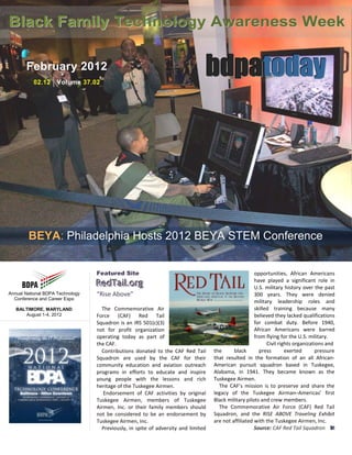 Black Family Technology Awareness Week

       February 2012
          02.12    | Volume 37.02
                                                                                bdpatoday




        BEYA: Philadelphia Hosts 2012 BEYA STEM Conference


                                  Featured Site                                                        opportunities, African Americans
                                  RedTaiill..org
                                  RedTa org                                                            have played a significant role in
                                                                                                       U.S. military history over the past
Annual National BDPA Technology   “Rise Above”                                                         300 years. They were denied
  Conference and Career Expo
                                                                                                       military leadership roles and
   BALTIMORE, MARYLAND              The Commemorative Air                                              skilled training because many
      August 1-4, 2012            Force (CAF) Red Tail                                                 believed they lacked qualifications
                                  Squadron is an IRS 501(c)(3)                                         for combat duty. Before 1940,
                                  not for profit organization                                          African Americans were barred
                                  operating today as part of                                           from flying for the U.S. military.
                                  the CAF.                                                                   Civil rights organizations and
                                    Contributions donated to the CAF Red Tail       the      black       press        exerted      pressure
                                  Squadron are used by the CAF for their            that resulted in the formation of an all African-
                                  community education and aviation outreach         American pursuit squadron based in Tuskegee,
                                  programs in efforts to educate and inspire        Alabama, in 1941. They became known as the
                                  young people with the lessons and rich            Tuskegee Airmen.
                                  heritage of the Tuskegee Airmen.                    The CAF’s mission is to preserve and share the
                                     Endorsement of CAF activities by original      legacy of the Tuskegee Airman–Americas’ first
                                  Tuskegee Airmen, members of Tuskegee              Black military pilots and crew members.
                                  Airmen, Inc. or their family members should         The Commemorative Air Force (CAF) Red Tail
                                  not be considered to be an endorsement by         Squadron, and the RISE ABOVE Traveling Exhibit
                                  Tuskegee Airmen, Inc.                             are not affiliated with the Tuskegee Airmen, Inc.
                                    Previously, in spite of adversity and limited                      Source: CAF Red Tail Squadron bt
 