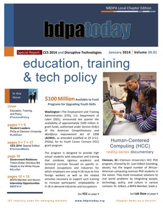 NBDPA Local Chapter Edition

January 2014 | Volume 39.01

Special Report: CES 2014 and Disruptive Technologies

education, training
& tech policy
In this
Issue:

cover
Education, Training,
and Policy
#TechandPolicy

pages 1 + 9
Student Leaders:
PhDs at Clemson University
#LabDaze

pages 5 + 7 + 17
CES 2014: Special Edition
#TechandMedia

$100 Million Available to Fund
Programs for Upgrading Youth Skills
Washington—The Employment and Training
Administration (ETA), U.S. Department of
Labor (DOL), announced last quarter the
availability of approximately $100 million in
grant funds, authorized under Section 414(c)
of the American Competitiveness and
Workforce Improvement Act of 1998
(ACWIA), as amended (codified at 29 U.S.C.
2916a), for its Youth Career Connect (YCC)
grant program.

Human-Centered
Computing (HCC)
reality-series documentary

Government Relations:
Trillion-Dollar Omnibus Bill
Heads to the White House
#GovRel

pages 12 + 13
BDPA Member and Alumni
Internship Opportunities
#BDPA14

Clemson, SC—Clemson University’s HCC PhD
program, chaired by Dr. Juan Gilbert (standing,
above), has the largest number of AfricanAmerican computing sciences PhD students in
the nation. They build innovative solutions to
real world problems by integrating people,
technology, policy, and culture in various
contexts. Dr. Gilbert, a BDPA Member, leads a

See YCC on page 9

page 10

The program is designed to provide high
school students with education and training
that combines rigorous academic and
technical curricula focused on specific indemand occupations and industries for
which employers are using H-1B visas to hire
foreign workers as well as the related
activities necessary to support such training
to increase participants' employability in
H-1B in-demand industries and occupations.

See Lab Daze on page 9

ICT industry news for emerging markets

www.bdpatoday.org

Chapter News-as-a-Service

 