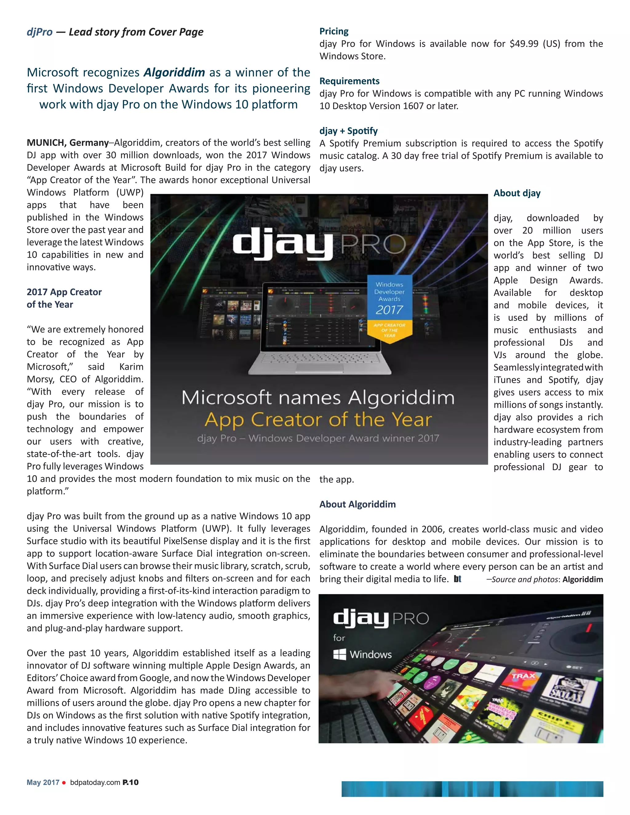 djPro — Lead story from Cover Page
Algoriddim as a winner of the
MUNICH, Germany–Algoriddim, creators of the world’s best selling
DJ app with over 30 million downloads, won the 2017 Windows
apps that have been
published in the Windows
Store over the past year and
leverage the latest Windows
2017 App Creator
of the Year
“We are extremely honored
Creator of the Year by
Morsy, CEO of Algoriddim.
“With every release of
djay Pro, our mission is to
push the boundaries of
technology and empower
state-of-the-art tools. djay
Pro fully leverages Windows
With Surface Dial users can browse their music library, scratch, scrub,
an immersive experience with low-latency audio, smooth graphics,
and plug-and-play hardware support.
Over the past 10 years, Algoriddim established itself as a leading
Editors’ChoiceawardfromGoogle,andnowtheWindowsDeveloper
millions of users around the globe. djay Pro opens a new chapter for
Pricing
djay Pro for Windows is available now for $49.99 (US) from the
Windows Store.
Requirements
10 Desktop Version 1607 or later.
djay users.
About djay
djay, downloaded by
over 20 million users
on the App Store, is the
world’s best selling DJ
app and winner of two
Apple Design Awards.
Available for desktop
and mobile devices, it
is used by millions of
music enthusiasts and
professional DJs and
VJs around the globe.
Seamlesslyintegratedwith
gives users access to mix
millions of songs instantly.
djay also provides a rich
hardware ecosystem from
industry-leading partners
enabling users to connect
professional DJ gear to
the app.
About Algoriddim
Algoriddim, founded in 2006, creates world-class music and video
eliminate the boundaries between consumer and professional-level
bring their digital media to life. bt –Source and photos: Algoriddim
May 2017 bdpatoday.com P.10
 