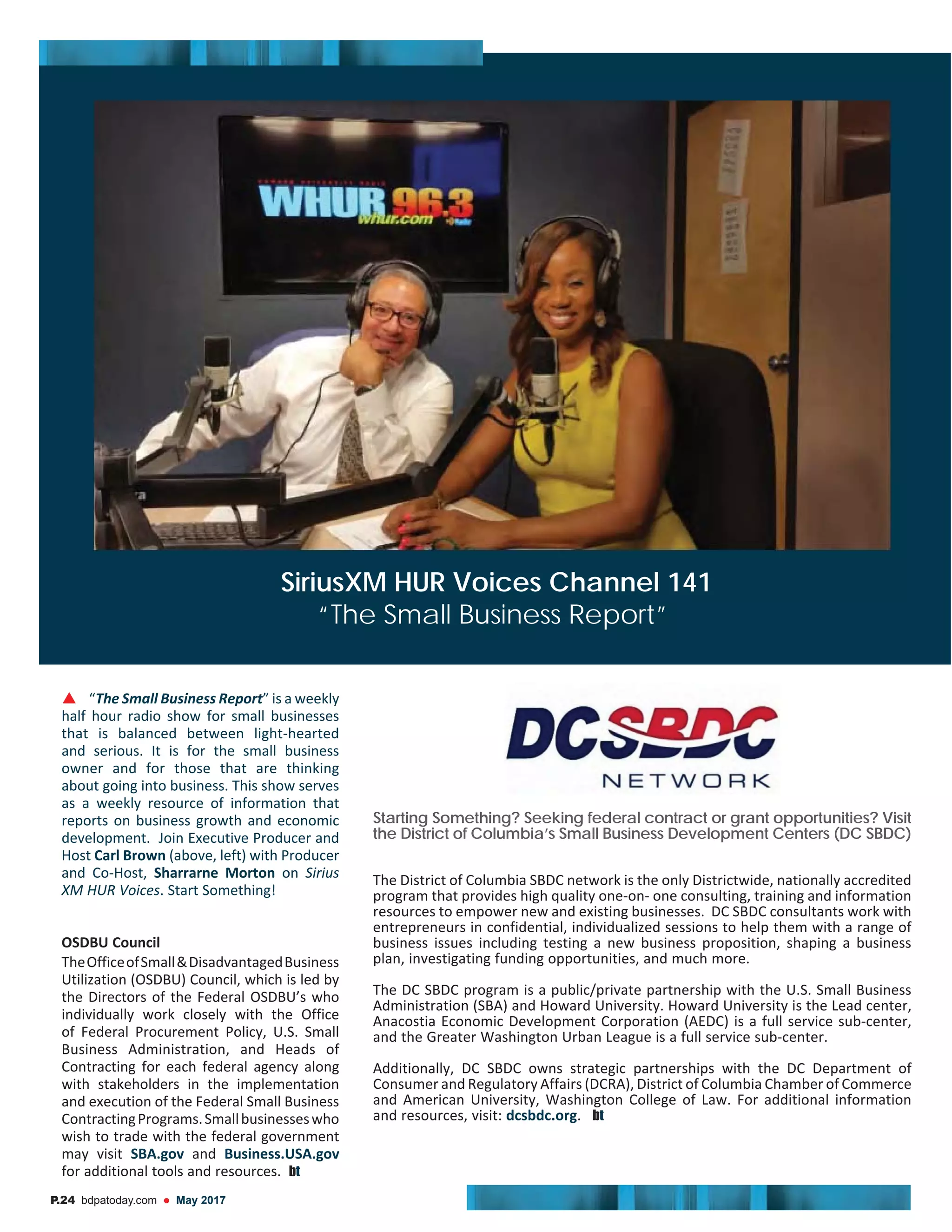 “ ” is a weekly
half hour radio show for small businesses
that is balanced between light-hearted
and serious. It is for the small business
owner and for those that are thinking
about going into business. This show serves
as a weekly resource of information that
reports on business growth and economic
development. Join Executive Producer and
Host (above, left) with Producer
and Co-Host, Sharrarne Morton on
. Start Something!
OSDBU Council
TheOfficeofSmall&DisadvantagedBusiness
the Directors of the Federal OSDBU’s who
individually work closely with the Office
of Federal Procurement Policy, U.S. Small
Business Administration, and Heads of
Contracting for each federal agency along
with stakeholders in the implementation
and execution of the Federal Small Business
ContractingPrograms.Smallbusinesseswho
wish to trade with the federal government
may visit SBA.gov and Business.USA.gov
for additional tools and resources. bt
Starting Something? Seeking federal contract or grant opportunities? Visit
the District of Columbia’s Small Business Development Centers (DC SBDC)
The District of Columbia SBDC network is the only Districtwide, nationally accredited
program that provides high quality one-on- one consulting, training and information
resources to empower new and existing businesses. DC SBDC consultants work with
business issues including testing a new business proposition, shaping a business
plan, investigating funding opportunities, and much more.
The DC SBDC program is a public/private partnership with the U.S. Small Business
Administration (SBA) and Howard University. Howard University is the Lead center,
Anacostia Economic Development Corporation (AEDC) is a full service sub-center,
and the Greater Washington Urban League is a full service sub-center.
Additionally, DC SBDC owns strategic partnerships with the DC Department of
Consumer and Regulatory Affairs (DCRA), District of Columbia Chamber of Commerce
and American University, Washington College of Law. For additional information
and resources, visit: dcsbdc.org. bt
P.24 bdpatoday.com May 2017
SiriusXM HUR Voices Channel 141
“The Small Business Report”
 