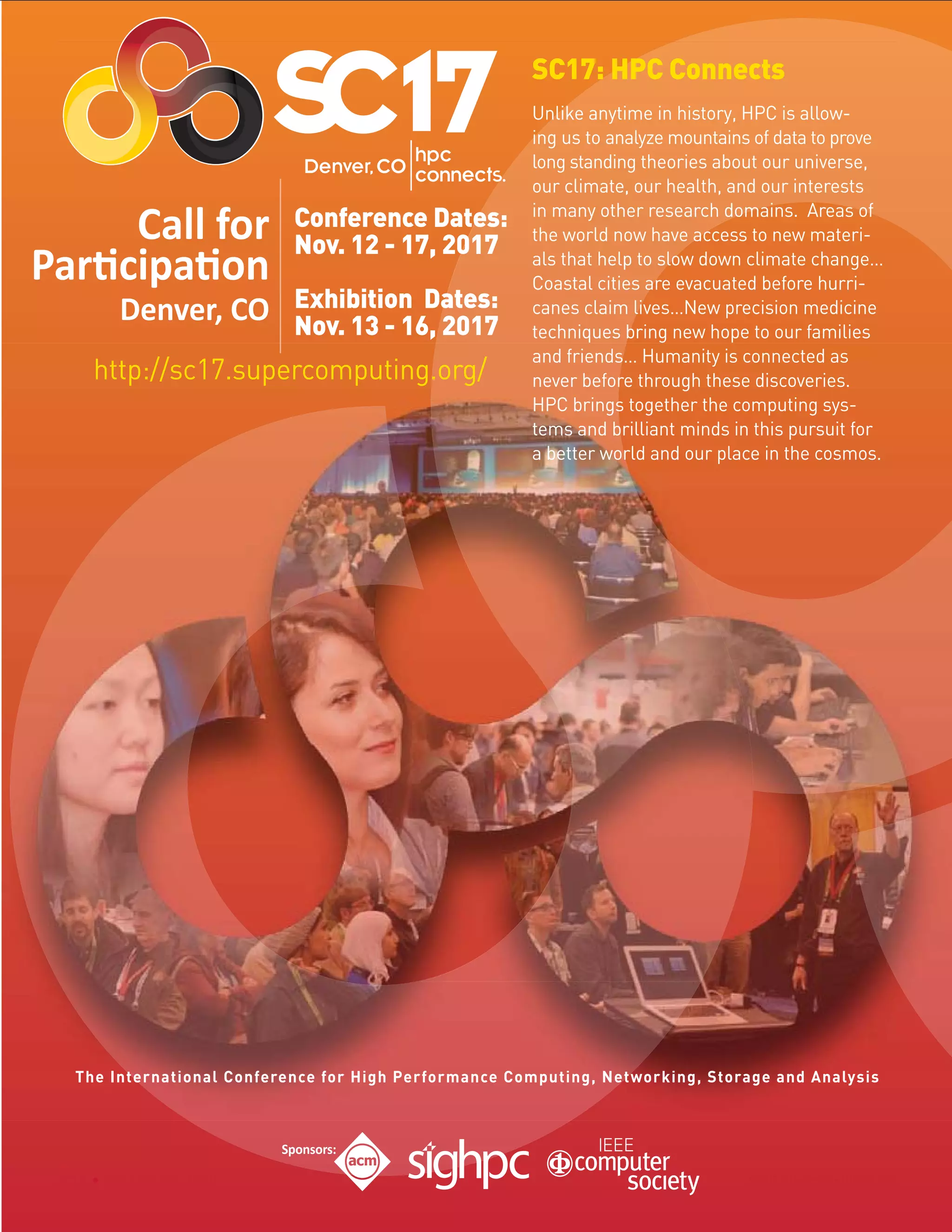 SC16 Salt Lake City, UtahSC16 Salt Lake City, Utah
Conference Dates:
Nov. 12 - 17, 2017
Exhibition Dates:
Nov. 13 - 16, 2017
SC17: HPC Connects
Unlike anytime in history, HPC is allow-
ing us to analyze mountains of data to prove
long standing theories about our universe,
our climate, our health, and our interests
in many other research domains. Areas of
the world now have access to new materi-
als that help to slow down climate change…
Coastal cities are evacuated before hurri-
canes claim lives…New precision medicine
techniques bring new hope to our families
and friends… Humanity is connected as
never before through these discoveries.
HPC brings together the computing sys-
tems and brilliant minds in this pursuit for
a better world and our place in the cosmos.
http://sc17.supercomputing.org/
The International Conference for High Performance Computing, Networking, Storage and Analysis
 