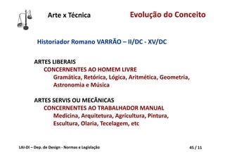 LAI‐DI – Dep. de Design ‐ Normas e Legislação 45 / 11
ARTES LIBERAIS
CONCERNENTES AO HOMEM LIVRE
Gramática, Retórica, Lógica, Aritmética, Geometria, 
Astronomia e Música 
ARTES SERVIS OU MECÂNICAS
CONCERNENTES AO TRABALHADOR MANUAL
Medicina, Arquitetura, Agricultura, Pintura, 
Escultura, Olaria, Tecelagem, etc
Historiador Romano VARRÃO – II/DC ‐ XV/DC
Arte x Técnica Evolução do Conceito
 