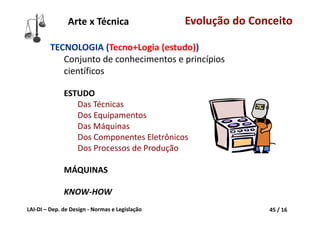 LAI‐DI – Dep. de Design ‐ Normas e Legislação 45 / 16
TECNOLOGIA (Tecno+Logia (estudo))
Conjunto de conhecimentos e princípios 
científicos
ESTUDO
Das Técnicas
Dos Equipamentos
Das Máquinas
Dos Componentes Eletrônicos
Dos Processos de Produção
MÁQUINAS
KNOW‐HOW
Arte x Técnica Evolução do Conceito
 