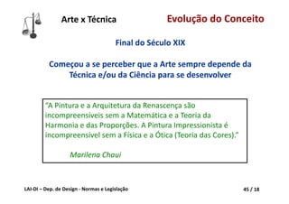 LAI‐DI – Dep. de Design ‐ Normas e Legislação 45 / 18
Final do Século XIX
Começou a se perceber que a Arte sempre depende da 
Técnica e/ou da Ciência para se desenvolver
“A Pintura e a Arquitetura da Renascença são 
incompreensíveis sem a Matemática e a Teoria da 
Harmonia e das Proporções. A Pintura Impressionista é 
incompreensível sem a Física e a Ótica (Teoria das Cores).”
Marilena Chaui
Arte x Técnica Evolução do Conceito
 