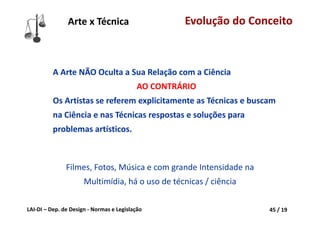 LAI‐DI – Dep. de Design ‐ Normas e Legislação 45 / 19
A Arte NÃO Oculta a Sua Relação com a Ciência
AO CONTRÁRIO
Os Artistas se referem explicitamente as Técnicas e buscam 
na Ciência e nas Técnicas respostas e soluções para 
problemas artísticos.
Filmes, Fotos, Música e com grande Intensidade na 
Multimídia, há o uso de técnicas / ciência
Arte x Técnica Evolução do Conceito
 