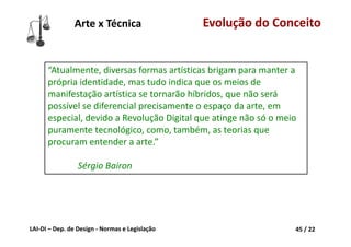 LAI‐DI – Dep. de Design ‐ Normas e Legislação 45 / 22
“Atualmente, diversas formas artísticas brigam para manter a 
própria identidade, mas tudo indica que os meios de 
manifestação artística se tornarão híbridos, que não será 
possível se diferencial precisamente o espaço da arte, em 
especial, devido a Revolução Digital que atinge não só o meio 
puramente tecnológico, como, também, as teorias que 
procuram entender a arte.”
Sérgio Bairon
Arte x Técnica Evolução do Conceito
 