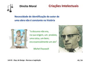 LAI‐DI – Dep. de Design ‐ Normas e Legislação 45 / 24
Direito Moral Criações Intelectuais
Necessidade de identificação do autor de 
uma obra não é constante na história
“o discurso não era,
na sua origem, um  produto,
uma coisa, um bem;
era essencialmente um ato”.
Michel Foucault
 