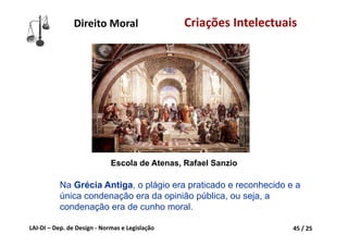 LAI‐DI – Dep. de Design ‐ Normas e Legislação 45 / 25
Na Grécia Antiga, o plágio era praticado e reconhecido e a
única condenação era da opinião pública, ou seja, a
condenação era de cunho moral.
Escola de Atenas, Rafael Sanzio
Direito Moral Criações Intelectuais
 