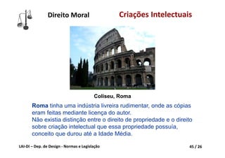 LAI‐DI – Dep. de Design ‐ Normas e Legislação 45 / 26
Direito Moral Criações Intelectuais
Roma tinha uma indústria livreira rudimentar, onde as cópias
eram feitas mediante licença do autor.
Não existia distinção entre o direito de propriedade e o direito
sobre criação intelectual que essa propriedade possuía,
conceito que durou até a Idade Média.
Coliseu, Roma
 