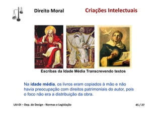 LAI‐DI – Dep. de Design ‐ Normas e Legislação 45 / 27
Direito Moral Criações Intelectuais
Na idade média, os livros eram copiados à mão e não
havia preocupação com direitos patrimoniais do autor, pois
o foco não era a distribuição da obra.
Escribas da Idade Média Transcrevendo textos
 