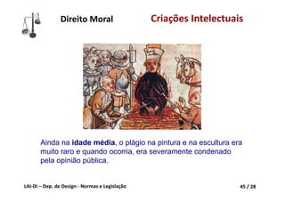 LAI‐DI – Dep. de Design ‐ Normas e Legislação 45 / 28
Direito Moral Criações Intelectuais
Ainda na idade média, o plágio na pintura e na escultura era
muito raro e quando ocorria, era severamente condenado
pela opinião pública.
 