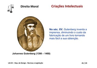 LAI‐DI – Dep. de Design ‐ Normas e Legislação 45 / 29
Direito Moral Criações Intelectuais
No séc. XV, Gutenberg inventa a
imprensa, diminuindo o custo da
fabricação de um livro tornando
mais fácil a sua obtenção.
Johannes Gutenberg (1398 – 1468)
 
