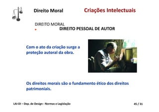 LAI‐DI – Dep. de Design ‐ Normas e Legislação 45 / 31
Direito Moral Criações Intelectuais
DIREITO MORAL 
► DIREITO PESSOAL DE AUTOR
Com o ato da criação surge a 
proteção autoral da obra.
Os direitos morais são o fundamento ético dos direitos 
patrimoniais.
 