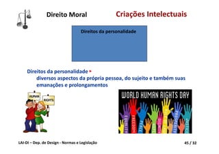 LAI‐DI – Dep. de Design ‐ Normas e Legislação 45 / 32
Direito Moral Criações Intelectuais
Direitos da personalidade
Direitos da personalidade ►
diversos aspectos da própria pessoa, do sujeito e também suas 
emanações e prolongamentos
 