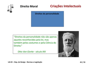 LAI‐DI – Dep. de Design ‐ Normas e Legislação 45 / 33
Direito Moral Criações Intelectuais
“Direitos da personalidade não são apenas 
aqueles reconhecidos pela lei, mas 
também pelos costumes e pela Ciência do 
Direito.”
Otto Von Gierke ‐ século XIX
Direitos da personalidade
 