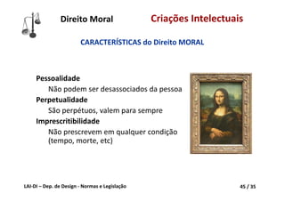 LAI‐DI – Dep. de Design ‐ Normas e Legislação 45 / 35
Direito Moral Criações Intelectuais
Pessoalidade
Não podem ser desassociados da pessoa
Perpetualidade
São perpétuos, valem para sempre
Imprescritibilidade
Não prescrevem em qualquer condição 
(tempo, morte, etc)
CARACTERÍSTICAS do Direito MORAL
 