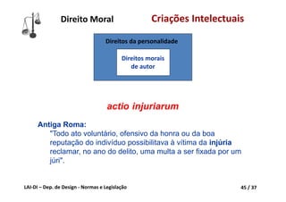LAI‐DI – Dep. de Design ‐ Normas e Legislação 45 / 37
Direito Moral Criações Intelectuais
actio injuriarum
Antiga Roma:
"Todo ato voluntário, ofensivo da honra ou da boa
reputação do indivíduo possibilitava à vítima da injúria
reclamar, no ano do delito, uma multa a ser fixada por um
júri".
Direitos da personalidade
Direitos morais 
de autor
 