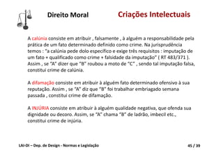 LAI‐DI – Dep. de Design ‐ Normas e Legislação 45 / 39
A calúnia consiste em atribuir , falsamente , à alguém a responsabilidade pela 
prática de um fato determinado definido como crime. Na jurisprudência 
temos : “a calúnia pede dolo específico e exige três requisitos : imputação de 
um fato + qualificado como crime + falsidade da imputação” ( RT 483/371 ). 
Assim , se “A” dizer que “B” roubou a moto de “C” , sendo tal imputação falsa, 
constitui crime de calúnia.
A difamação consiste em atribuir à alguém fato determinado ofensivo à sua 
reputação. Assim , se “A” diz que “B” foi trabalhar embriagado semana 
passada , constitui crime de difamação.
A INJÚRIA consiste em atribuir à alguém qualidade negativa, que ofenda sua 
dignidade ou decoro. Assim, se “A” chama “B” de ladrão, imbecil etc., 
constitui crime de injúria.
Direito Moral Criações Intelectuais
 