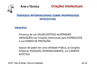 LAI‐DI – Dep. de Design ‐ Normas e Legislação 45 / 45
Criações Intelectuais
TRATADOS INTERNACIONAIS SOBRE PROPRIEDADE 
INTELECTUAL
PRINCÍPIO
Presença de um VALOR ESTÉTICO AUTÔNOMO 
(INOVAÇÃO) nas Criações Intelectuais para ESTABELECER 
a sua FORMA DE PROTEÇÃO.
Apesar de poder ter uma Utilidade Prática, as Criações 
Artísticas POSSUEM, INTRINSICAMENTE, um CARÁTER 
ESTÉTICO.
Arte x Técnica
 