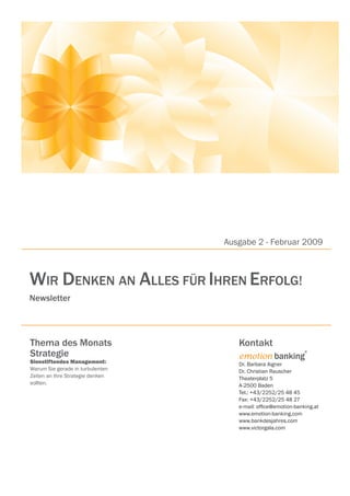 Ausgabe 2 - Februar 2009



WIR DENKEN AN ALLES FÜR IHREN ERFOLG!
Newsletter




Thema des Monats                     Kontakt
Strategie                            emotion banking
                                                               ®


Sinnstiftendes Management:           Dr. Barbara Aigner
Warum Sie gerade in turbulenten      Dr. Christian Rauscher
Zeiten an Ihre Strategie denken      Theaterplatz 5
sollten.                             A-2500 Baden
                                     Tel.: +43/2252/25 48 45
                                     Fax: +43/2252/25 48 27
                                     e-mail: ofﬁce@emotion-banking.at
                                     www.emotion-banking.com
                                     www.bankdesjahres.com
                                     www.victorgala.com
 