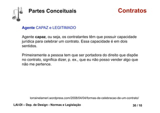 LAI-DI – Dep. de Design - Normas e Legislação 42 / 10
Conceito Contratos
Contrato, por sua vez, dado o seu conteúdo
patrimonializado, foi o instrumento hábil
para fazer circular a riqueza, dentro do
sistema capitalista liberal burguês, em que foi
privilegiado o direito de propriedade.
A função social do contrato:
“o contrato tem que ser necessariamente
interpretado e visualizado de acordo com o
contexto da sociedade” (conceito do
professor Flávio Tartuce).
PAMPLONA FILHO, Rodolfo. Esboçando uma Teoria Geral dos
Contratos . Jus Navigandi, Teresina, ano 9, n. 682, 18 maio 2005
 