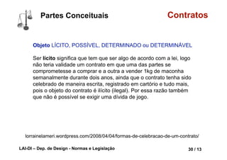 LAI-DI – Dep. de Design - Normas e Legislação 42 / 13
Contratos
Declaração de vontade LIVRE e de
BOA FÉ
LIVRE: A relatividade dos efeitos do
negócio jurídico contratual: o contrato
só tem valor para as partes que
participam dele, em nada deve ser
influenciado por terceiros que não
tomaram partido no negócio. Porém,
atualmente, este princípio não tem
mais uma força absoluta, de modo
que um contrato poderá atingir
terceiros sempre que este aproveitar
ou prejudicar a tal terceiro de algum
modo.
Partes Conceituais
 