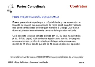 LAI-DI – Dep. de Design - Normas e Legislação 42 / 16
Contratos
Agente CAPAZ e LEGITIMADO
Agente capaz, ou seja, os
contratantes têm que possuir
capacidade jurídica para celebrar
um contrato. Essa capacidade é
em dois sentidos.
Primeiramente a pessoa tem que
ser portadora do direito que
dispõe no contrato, significa dizer,
p. ex., que eu não posso vender
algo que não me pertence.
lorrainelameri.wordpress.com/2008/04/04/formas-de-celebracao-de-um-contrato/
Partes Conceituais
 