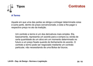 LAI-DI – Dep. de Design - Normas e Legislação 42 / 18
Contratos
Agente CAPAZ e LEGITIMADO
O mesmo vale para as pessoas que não
têm capacidade de se expressar por si
mesmas (como os índios que nunca
tiveram contato com a civilização e os
surdos-mudos que não souberem se
comunicar), ou aquelas que possuem
deficiência mental que as impeça de tomar
decisões acerca do seu próprio bem
sozinhas.
lorrainelameri.wordpress.com/2008/04/04/formas-de-celebracao-de-um-contrato/
Partes Conceituais
 