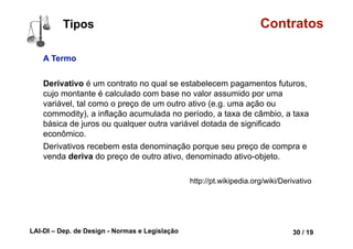 LAI-DI – Dep. de Design - Normas e Legislação 42 / 19
Contratos
Agente CAPAZ e LEGITIMADO
A condição de agente legitimado
é alcançada através de atos legais
que conferem ao agente a
competência para o exercício de
determinada função.
Um motorista de ônibus pode ser
contratado por uma empresa para
prestar serviços porque ele possui
uma carteira de habilitação tipo D
outorgada pela devida autoridade
de transito de um estado.
lorrainelameri.wordpress.com/2008/04/04/formas-de-celebracao-de-um-contrato/
Partes Conceituais
 