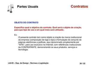 LAI-DI – Dep. de Design - Normas e Legislação 42 / 22
Contratos
Objeto LÍCITO, POSSÍVEL, DETERMINADO ou
DETERMINÁVEL
Ser possível significa dizer que o objeto do
contrato não pode ser algo impossível, p. ex. se
determinada pessoa se compromete, mediante
pagamento, a dar vida a uma pedra, este
contrato não tem validade; inclusive há um
ditado em direito que diz “aquele que se obriga a
realizar coisa impossível, na verdade em nada
se obriga”.
Partes Conceituais
lorrainelameri.wordpress.com/2008/04/04/formas-de-celebracao-de-um-contrato/
 