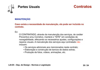 LAI-DI – Dep. de Design - Normas e Legislação 42 / 24
Contratos
Objeto LÍCITO, POSSÍVEL, DETERMINADO
ou DETERMINÁVEL
Determinado ou determinável está ligado a
possibilidade de se valorar o contrato
economicamente.
É necessário se dizer exatamente o que é o
objeto do contrato (p. ex. a entrega de um
carro tal; a obrigação de construir um muro
etc.) ou ao menos determiná-lo (p. ex. 10
caixas de vinho, embora eu não diga qual
vinho seja; a elaboração de uma obra de arte
etc.).
Partes Conceituais
lorrainelameri.wordpress.com/2008/04/04/formas-de-celebracao-de-um-contrato/
 